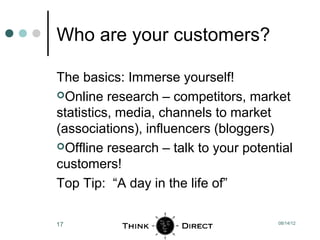 Who are your customers?

The basics: Immerse yourself!
Online research – competitors, market
statistics, media, channels to market
(associations), influencers (bloggers)
Offline research – talk to your potential
customers!
Top Tip: “A day in the life of”

17                                     08/14/12
 
