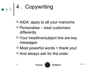 4 . Copywriting

 AIDA: apply to all your marcoms
 Personalise – treat customers
  differently
 Your headline/subject line are key
  messages
 Most powerful words = thank you!

 And always ask for the order



31                                     08/14/12
 