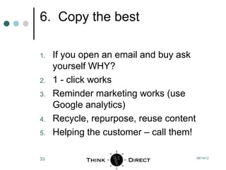 6. Copy the best

1.   If you open an email and buy ask
     yourself WHY?
2.   1 - click works
3.   Reminder marketing works (use
     Google analytics)
4.   Recycle, repurpose, reuse content
5.   Helping the customer – call them!

33                                       08/14/12
 