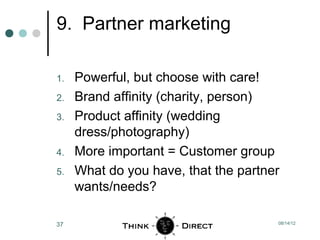 9. Partner marketing

1.   Powerful, but choose with care!
2.   Brand affinity (charity, person)
3.   Product affinity (wedding
     dress/photography)
4.   More important = Customer group
5.   What do you have, that the partner
     wants/needs?

37                                    08/14/12
 