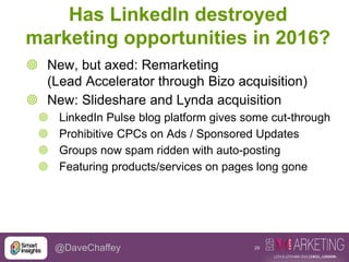29@DaveChaffey
Has LinkedIn destroyed
marketing opportunities in 2016?
 New, but axed: Remarketing
(Lead Accelerator through Bizo acquisition)
 New: Slideshare and Lynda acquisition
 LinkedIn Pulse blog platform gives some cut-through
 Prohibitive CPCs on Ads / Sponsored Updates
 Groups now spam ridden with auto-posting
 Featuring products/services on pages long gone
 