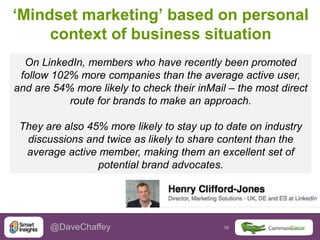 10 10@DaveChaffey
‘Mindset marketing’ based on personal
context of business situation
On LinkedIn, members who have recently been promoted
follow 102% more companies than the average active user,
and are 54% more likely to check their inMail – the most direct
route for brands to make an approach.
They are also 45% more likely to stay up to date on industry
discussions and twice as likely to share content than the
average active member, making them an excellent set of
potential brand advocates.
 