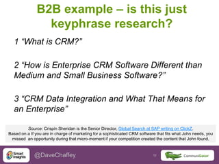 11 11@DaveChaffey
B2B example – is this just
keyphrase research?
1 “What is CRM?”
2 “How is Enterprise CRM Software Different than
Medium and Small Business Software?”
3 “CRM Data Integration and What That Means for
an Enterprise”
Source: Crispin Sheridan is the Senior Director, Global Search at SAP writing on ClickZ.
Based on a If you are in charge of marketing for a sophisticated CRM software that fits what John needs, you
missed an opportunity during that micro-moment if your competition created the content that John found.
 