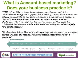 28 28@DaveChaffey
What is Account-based marketing?
Does your business practice it?
ITSMA defines ABM as “more than a sales or marketing approach; it is a
collaborative strategy that engages sales, marketing, subject matter experts and
delivery professionals, as well as key executives in the chosen client account to
determine where and how to best meet the client’s unique business
challenges. With deep insight into the client’s business and key goals, this
collaborative team creates a well-orchestrated marketing and sales campaign
for a single account.”
SiriusDecisions defines ABM as “the strategic approach marketers use to support a
defined universe of accounts, including strategic accounts and named
accounts.”
LinkedIn Account-based marketing guide
 