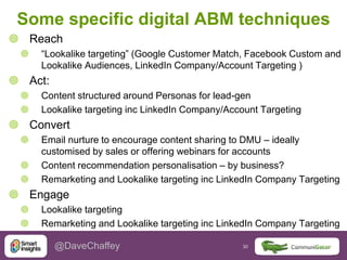 30 30@DaveChaffey
Some specific digital ABM techniques
 Reach
 “Lookalike targeting” (Google Customer Match, Facebook Custom and
Lookalike Audiences, LinkedIn Company/Account Targeting )
 Act:
 Content structured around Personas for lead-gen
 Lookalike targeting inc LinkedIn Company/Account Targeting
 Convert
 Email nurture to encourage content sharing to DMU – ideally
customised by sales or offering webinars for accounts
 Content recommendation personalisation – by business?
 Remarketing and Lookalike targeting inc LinkedIn Company Targeting
 Engage
 Lookalike targeting
 Remarketing and Lookalike targeting inc LinkedIn Company Targeting
 