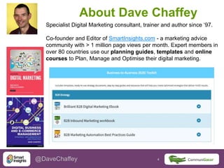 4 4@DaveChaffey
About Dave Chaffey
Specialist Digital Marketing consultant, trainer and author since ‘97.
Co-founder and Editor of SmartInsights.com - a marketing advice
community with > 1 million page views per month. Expert members in
over 80 countries use our planning guides, templates and online
courses to Plan, Manage and Optimise their digital marketing.
 