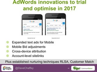 44 44@DaveChaffey
AdWords innovations to trial
and optimise in 2017
 Expanded text ads for Mobile
 Mobile Bid adjustments
 Cross-device attribution
 Account-level sitelinks
Plus established nurturing techniques RLSA, Customer Match
 