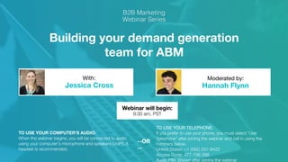 Building your demand generation
team for ABM
Jessica Cross Hannah Flynn
With: Moderated by:
TO USE YOUR COMPUTER'S AUDIO:
When the webinar begins, you will be connected to audio
using your computer's microphone and speakers (VoIP). A
headset is recommended.
Webinar will begin:
9:30 am, PST
TO USE YOUR TELEPHONE:
If you prefer to use your phone, you must select "Use
Telephone" after joining the webinar and call in using the
numbers below.
United States: +1 (562) 247-8422
Access Code: 477-796-398
Audio PIN: Shown after joining the webinar
--OR
--
 