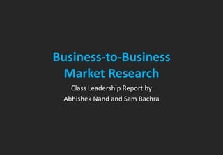 Business-to-Business 
Market Research 
Class Leadership Report by 
Abhishek Nand and Sam Bachra 
 