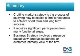Summary

•    Crafting market strategy is the process of
     studying how to exploit a firm’s resources
     to achieve short term and long term
     success.
•    It requires significant participation from
     many functional areas.
•    Business Strategy involves a resource
     based view, product leadership or
     customer intimacy view of the firm.
 