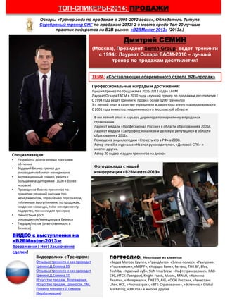 ТОП-СПИКЕРЫ-2014: ПРОДАЖИ
Оскары «Тренер года по продажам в 2005-2012 годах», Обладатель Титула
Серебряный тренер СНГ по продажам 2013! 2-е место среди Топ-20 лучших
практик лидерства на В2В-рынке: «B2BMaster-2013» (2013г.)
ТЕМА: «Составляющие современного отдела В2В-продаж»
Дмитрий СЕМИН
(Москва), Президент Semin Group, ведет тренинги
с 1994г. Лауреат Оскара ЕАСМ-2010 – лучший
тренер по продажам десятилетия!
Профессиональные награды и достижения:
Лучший тренер по продажам в 2005-2012 годах ЕАСМ
Лауреат Оскара ЕАСМ в 2010 году - лучший тренер по продажам десятилетия !
С 1994 года ведет тренинги, провел более 1200 тренингов
3-х летний опыт в качестве учредителя и директора агентства недвижимости
С 2001 года инвестор: недвижимость в Московской области
8-ми летний опыт и карьера директора по маркетингу в продажах
страхования
Лауреат медали «Профессионал России» в области образования в 2006г.
Лауреат медали «За профессионализм и деловую репутацию» в области
образования в 2011г.
Помещен в энциклопедию «Кто есть кто в РФ» в 2008.
Автор статей в журналах «На стол руководителю», «Деловой СПб» и
многих других.
Автор 20 видео и аудио тренингов на дискахСпециализация:
• Разработка долгосрочных программ
обучения
• Ведущий Бизнес-тренер для
руководителей и топ-менеджеров
• Мотивационный спикер, работа с
большими аудиториями (1000 и более
человек)
• Проведение бизнес-тренингов по
принятию решений высшим топ-
менеджментом, управлению персоналом,
публичным выступлениям, по продажам,
созданию команды, тайм-менеджменту,
лидерству, тренинги для тренеров
• Личностный рост
руководителя/менеджера в бизнесе
• Твердое/пустое (ответственность в
бизнесе)
Видеоролики с Тренером:
Отзывы с тренинга и как проходит
тренинг Д.Семина BS
Отзывы с тренинга и как проходит
тренинг Д.Семина ТП
Искусство продаж. Возражения.
Искусство продаж. Ценности. ПМ.
Пример тренинга Д.Семина
(Вербализация)
ПОРТФОЛИО: Некоторые из клиентов
«Верра Моторс Групп», «ГрандАвто», «Элекс-полюс», «Газпром»,
«Ростелеком», «МБРР», «Нордеа Банк», Ferrero, ТНК BP, Efes,
Toshiba, «Красный куб», SUN Interbrew, «Нефтетранссервис», РАО-
ЕЭС, ИТСК (Газпром), Knight Frank, Миэль, МИАН, «Калинка
Риэлти», «Интермарк», TWEED, AIG, «ОСЖ Россия», «Ренессанс
Life», НСГ, «Росгосстрах», «ВТБ-Страхование», «Эстетика,» Global
Marketing, «ЭВОЛА» и многие другие
Фото доклада с нашей
конференции «B2BMaster-2013»
ВИДЕО с выступления на
«B2BMaster-2013»:
Возражения? Нет! Заключение
сделки!
 