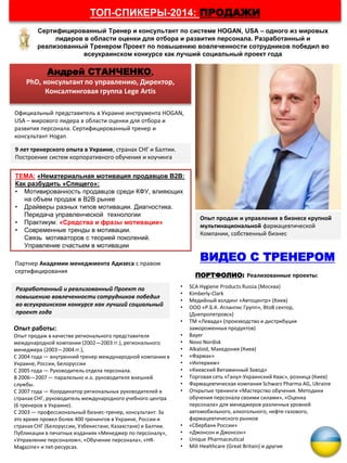 Андрей СТАНЧЕНКО,
PhD, консультант по управлению, Директор,
Консалтинговая группа Lege Artis
ТЕМА: «Нематериальная мотивация продавцов В2В:
Как разбудить «Спящего»:
• Мотивированность продавцов среди КФУ, влияющих
на объем продаж в B2B рынке
• Драйверы разных типов мотивации. Диагностика.
Передача управленческой технологии
• Практикум: «Средства и фразы мотивации»
• Современные тренды в мотивации.
Связь мотиваторов с теорией поколений.
Управление счастьем в мотивации
Сертифицированный Тренер и консультант по системе HOGAN, USA – одного из мировых
лидеров в области оценки для отбора и развития персонала. Разработанный и
реализованный Тренером Проект по повышению вовлеченности сотрудников победил во
всеукраинском конкурсе как лучший социальный проект года
ТОП-СПИКЕРЫ-2014: ПРОДАЖИ
Официальный представитель в Украине инструмента HOGAN,
USA – мирового лидера в области оценки для отбора и
развития персонала. Сертифицированный тренер и
консультант Hogan
9 лет тренерского опыта в Украине, странах СНГ и Балтии.
Построение систем корпоративного обучения и коучинга
Опыт продаж и управления в бизнесе крупной
мультинациональной фармацевтической
Компании, собственный бизнес
Партнер Академии менеджмента Адизеса с правом
сертифицирования
Разработанный и реализованный Проект по
повышению вовлеченности сотрудников победил
во всеукраинском конкурсе как лучший социальный
проект года
ПОРТФОЛИО: Реализованные проекты:
• SCA Hygiene Products Russia (Москва)
• Kimberly-Clark
• Медийный холдинг «Автоцентр» (Киев)
• ООО «Р.Б.К. Атлантис Групп», BtoB сектор,
(Днепропетровск)
• ТМ «Левада» (производство и дистрибуция
замороженных продуктов)
• Bayer
• Novo Nordisk
• Alkaloid, Македония (Киев)
• «Фармак»
• «Интерхим»
• «Киевский Витаминный Завод»
• Торговая сеть «Ганул-Украинский Квас», розница (Киев)
• Фармацевтическая компания Schwarz Pharma AG, Ukraine
• Открытые тренинги «Мастерство обучения. Методики
обучения персонала своими силами», «Оценка
персонала» для менеджеров различных уровней
автомобильного, алкогольного, нефте-газового,
фармацевтического рынков
• «Сбербанк России»
• «Джонсон и Джонсон»
• Unique Pharmaceutical
• Mili Healthcare (Great Britain) и другие
ВИДЕО С ТРЕНЕРОМ
Опыт работы:
Опыт продаж в качестве регионального представителя
международной компании (2002—2003 гг.), регионального
менеджера (2003—2004 гг.),
С 2004 года — внутренний тренер международной компании в
Украине, России, Белоруссии
С 2005 года — Руководитель отдела персонала.
В 2006—2007 — паралельно и.о. руководителя внешней
службы.
С 2007 года — Координатор региональных руководителей в
странах СНГ, руководитель международного учебного центра
(6 тренеров в Украине).
С 2003 — профессиональный бизнес-тренер, консультант. За
это время провел более 400 тренингов в Украине, России и
странах СНГ (Белоруссии, Узбекистане, Казахстане) и Балтии.
Публикации в печатных изданиях «Менеджер по персоналу»,
«Управление персоналом», «Обучение персонала», «HR-
Magazine» и net-ресурсах.
 