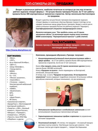 Компании, прошедшие обучение у Тренера получают:
• Концентрированный успешный опыт решения типовых задач в
сфере продаж. - За 17 лет работы провела более 300 корпоративных
тренингов и проектов. За эти же 17 лет написала:
Книгу «Как продать слона, или 51 прием заключения сделки» (книгу
прочли более 100 000 читателей);
Книгу «Продажи на взлете». Книги переведены на болгарский,
литовский, латышский языки.
А теперь еще и книгу "Продажи по-взрослому: 19 инструментов
управления" (книга содержит подробное описание 10 успешных кейсов
российских компаний, которые показывают, что все возможно)
• Оптимальное продвижение к необходимым изменениям за счет
использования специальных тренинговых методов
• Гарантированное повышение продаж в проектах по управлению
личными продажами
• Позитивный настрой. «Я считаю, что продажи – это важный процесс
доставки счастья клиенту. Чем больше счастья для клиента – тем
больше счастья для отдела продаж!», - говорит Ася Барышева
Входит в различные рейтинги, наиболее почетным из которых до сих пор остается
рейтинг журнала «Секрет фирмы» - 10 лучших бизнес-тренеров России. За 17 лет работы
провела более 300 корпоративных тренингов и проектов. Автор нескольких бестселлеров
по продажам
ТОП-СПИКЕРЫ-2014: ПРОДАЖИ
Ася БАРЫШЕВА,
Бизнес-тренер и Консультант в сфере продаж с 1995 года по
настоящее время (Россия)
Входит в десятку лучших бизнес-тренеров (исследование журнала
«Секрет фирмы» и компании «Амплуа-брокер» (проект trainings.ru) на
предмет выявления звезд среди бизнес-тренеров. Входит в число шести
самых успешных тренеров России (по рейтингу журнала "Карьера«).
Cертифицированный специалист международного класса
Является автором книг: "Как продать слона, или 51 прием
заключения сделки" (в настоящее время тираж книги составил
60000 экземпляров); "Корпоративный тренинг" и ряда статей.
http://www.abarysheva.ru/
ПОРТФОЛИО:
• «Boss»,
• «ЛИТ»,
• ф-ка «Красный Октябрь»,
• «ДСК-1»,
• завод «Аммофос»,
• «Гранд-омега»,
• МИАН,
• «Миэль»,
• Су – 115,
• «Финанс-аналитик»,
• «КампоМос»,
• «Телеком – сервис»,
Электрогорский мебельный
комбинат,
• «ЮМО»,
• «Вымпелком»,
• МТС,
• Kcell,
• «Даев Плаза»,
• Mr.Doors,
«Сахалинская энергия»,
«БриджТаун», «Волгоградский
тракторный комбинат»,
«Смартэк», «OBI», «Базовый
элемент», «Кухни России»,
«Мекран», «Терморос»,
«СеверСталь», «RTSoft»,
«Пронто», Банк УРАЛ ФД,
«Сбербанк» и другие
 