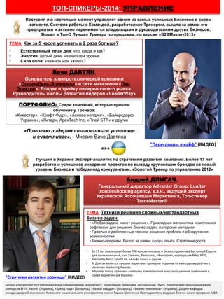 ТОП-СПИКЕРЫ-2014: УПРАВЛЕНИЕ
«Помогаю лидерам становиться успешнее
и счастливее», - Миссия Ваче Давтяна
Ваче ДАВТЯН,
Основатель электротехнической компании
«Промкабель-Электрика» и сети магазинов «Пан
Электро». Входят в тройку лидеров своего рынка.
Руководитель школы развития лидеров «LeaderWay»
ТЕМА: Как за 5 часов успевать в 2 раза больше?
• Естественный план дня: что, когда и как?
• Энергия: целый день на высшем уровне
• Сила воли: «важно» или «хочу»?
ПОРТФОЛИО: Среди компаний, которые прошли
обучение у Тренера:
«Киевстар», «Крафт Фудз», «Аснова холдинг», «Байерсдорф
Украина», «Литер», АpexTech Inc, «Плей БТЛ» и другие
***
Андрей ДЛИГАЧ,
Генеральный директор Advanter Group, Luniter
troubleshooting agency, к.э.н., ведущий эксперт
Украинской Ассоциации Маркетинга, Топ-спикер
TradeMaster®
ТЕМА: Техники решения сложных/нестандартных
бизнес-задач:
• «Любая задача имеет решение». Прикладная математика и системная
рефлексия для решения бизнес-задач. Авторские методики.
• Простые и действенные техники решения проблем и обнаружения
возможностей.
• Бизнес-прорывы. Выход за рамки «шор» опыта. Стратегии роста.
• За 17 лет реализовал более 700 консалтинговых и бизнес-проектов в Восточной Европе
для таких компаний, как: Siemens, Panasonic, «Фокстрот», корпорация Niko, МТС,
Mercedes-Benz, Sport Life, «Альфа Банк» и других
• А. Длигач является лучшим маркетинг-тренером Украины по ежегодному рейтингу
Ukrainian Marketing Awards.
• Аdvanter Group признана наиболее компетентной консультационной компанией в
сфере маркетинга в Украине.
Построил и в настоящий момент управляет одним из самых успешных Бизнесов в своем
сегменте. Система работы с Командой, разработанная Тренером, вышла за рамки его
предприятия и активно перенимается владельцами и руководителями других Бизнесов.
Вошел в Топ-3 Лучших Тренера по продажам, по версии «B2BMaster-2013»
Лучший в Украине Эксперт-аналитик по стратегиям развития компаний. Более 17 лет
разработки и успешного внедрения проектов по выводу крупнейших брендов на новый
уровень Бизнеса и победы над конкурентами. «Золотой Тренер по управлению 2012»
Бизнес-консультант по стратегическому планированию, маркетингу, управлению брендами, организации сбыта. Член профессиональных жюри
конкурсов EFFIE Awards (Украина), «Бренд года» (Беларусь), «Белый квадрат» (Беларусь), «Бизнес-чемпионат» (Украина). Доцент кафедры
международной экономики Киевского национального университета имени Тараса Шевченко. Преподаватель ведущих бизнес-школ, программ MBA.
"Стратегии развития розницы" (ВИДЕО)
"Переговоры в кайф" (ВИДЕО)
 