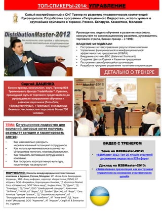 ТОП-СПИКЕРЫ-2014: УПРАВЛЕНИЕ
ПОРТФОЛИО: Клиенты международные и отечественные
компании в Украине, России, Молдове: ИП «Кока-Кола Бевериджиз
Украина», ЗАО «Блиц-информ», аэропорт «Борисполь», ПУМБ, АТ
«Крым», ООО «ФармаКо», Корпорация «Инком», ТД «Common Market
Corp.» (Казахстан), ООО “Мега-ленд”, Индекс-банк, ТД “Дукат”, ТД
“Снекфудс”, ТД “Элит”, ООО “Швейцарский стандарт”, Компания
“Oriflame”, ТНК-BP, АТ “Верес”, ТД “Zenden” (Россия), АТ “Фора”, “Сеть
Агентств Горящих Путевок”, ТД “Украинская сировына”, АТ
“Белоцерковский молочный комбинат”, АТ “Киев-хлеб”, ТД “Aqua-
trade” (Молдова), ООО “Кормотех”, АТ “Фуршет”, Cargill AT & Enterprise
Inc. и другие
ВИДЕО С ТРЕНЕРОМ
Тема на B2BMaster-2012:
• «B2BMaster-2012: Топ-20 лучших стратегий
достижения лидерства в В2В-сфере»
Доклад на B2BMaster-2013:
• «Эффективная презентация как инструмент
управления на основании стратегических
целей»
Руководитель отдела обучения и развития персонала,
консультант по организационному развитию, руководитель
торгового отдела, бизнес-тренер – с 1999г.
ВЛАДЕНИЕ МЕТОДИКАМИ:
• Построение систем управления результатами компании
• Управление функциональной и межфункциональной
эффективностью предприятия (КОБРА)
• Внедрение системы BSC (Balanced Scorecard)
• Создание Центра Оценки и Развития предприятия
• Построение самообучающейся организации
• Разработка программ управления талантами в организации
Сергей ДАЦЕНКО,
Бизнес-тренер, консультант, коуч. Тренер В2В
Тренингового Центра TradeMaster®. Практик,
прошедший путь от торгового представителя до
руководителя направления обучения и
развития персонала (Coca-Cola,
«БриджтаунФудс», «Троянда») и владельца
бизнеса с численностью персонала более 700
человек
ТЕМА: Ситуационное лидерство для
компаний, которые хотят получать
результат сегодня и гарантировать
завтра:
• Как максимально раскрыть
нереализованный потенциал сотрудников.
• Как используя минимальное количество
сотрудников получать плановый результат.
• Как повысить мотивацию сотрудников в
компании.
• Как построить корпоративную культуру,
нацеленную на результат!
ДЕТАЛЬНО О ТРЕНЕРЕ
Самый востребованный в СНГ Тренер по развитию управленческих компетенций
Руководителя. Разработчик программы «Ситуационного Лидерства», используемых в
крупнейших компаниях в Украине, России, Беларуси, Казахстане, Молдове
 