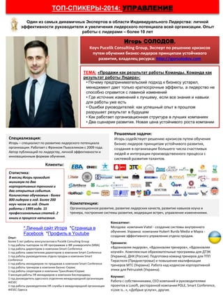 Игорь СОЛОДОВ,
Коуч Pucelik Consulting Group, Эксперт по решению кризисов
путем обучения бизнес-лидеров принципам устойчивого
развития, владелец ресурса: http://igorsolodov.com
ТЕМА: «Продажи как результат работы Команды. Команда как
результат работы Лидера»:
• Почему предпринимательский подход к бизнесу устарел,
менеджмент дает только краткосрочные эффекты, а лидерство не
способно справится с лавиной изменений
• Где источник изменений к лучшему, если все знания и навыки
для работы уже есть
• Ошибки руководителей: как успешный опыт в прошлом
разрушает результат в будущем
• Как работает организационная структура в лучших компаниях
• Два сценария развития. Новая цена устойчивого роста компании
Один из самых динамичных Экспертов в области Индивидуального Лидерства: личной
эффективности руководителя и увеличения лидерского потенциала всей организации. Опыт
работы с лидерами – более 10 лет
ТОП-СПИКЕРЫ-2014: УПРАВЛЕНИЕ
Специализация:
Игорь – специалист по развитию лидерского потенциала
организации. Работает с Фрэнком Пьюселиком с 2009 года.
Автор публикаций по лидерству, личной эффективности и
инновационным формам обучения.
Решаемые задачи:
Игорь содействует решению кризисов путем обучения
бизнес-лидеров принципам устойчивого развития,
создания в организации большего числа счастливых
людей и интеграции производственного процесса с
системой развития талантов.
Компетенции:
Организационное развитие, развитие лидерских качеств, развитие навыков коуча и
тренера, построение системы развития, модерация встреч, управление изменениями.
Клиенты:
Статистика:
В месяц Игорь проводит
минимум по два
корпоративных тренинга и
два открытых события.
Количество обучаемых - более
800 лидеров в год. Более 200
коуч часов за год. Опыт
работы с 1999 года. 15
профессиональных статей. 2
книги в процессе написания.
Консалтинг:
Молдова: компания Viatel - создание системы внутреннего
обучения. Украина: компании Hubert Burda Media и Mapia -
создание эффективного управления отдела продаж.
Тренинги:
«Вдохновляя лидеров», «Вдохновляя тренеров», «Вдохновляя
коучей». Комплексные образовательные программы для ДТЭК
(Украина), ДНК (Россия). Подготовка команд тренеров для ТПП
Тирасполя (Приднестровье) и повышение квалификации
тренеров МТС (Украина). Работа над кодексом корпоративной
этики для Petruzalek (Украина).
Коучинг:
Работа с собственниками, СЕО компаний и руководителями
проектов в Luxoft, ресторанной компании POLE, Smart Conference,
«Love is…», «Добрые услуги», другие.
Опыт:
Более 5 лет работы консультантом в Pucelik Consulting Group
1 год работы тьютором по HR программам в IBR университете (МВА)
1 год работы директором в компании Smart Conference
1 год работы заместителем директором в компании Smart Conference
1 год работы руководителем отдела продаж в компании Smart
Conference
1 год работы менеджером по продажам в компании Smart Conference
1 год работы тренером в компании Бизнес-Сервис
1 год работы секретарем в компании ТрансИнвестСервис
5 месяцев работы HR менеджером в компании Кислородмаш
1 год руководитель одесского отделения международной организации
AIESEC
1 год работы руководителем HR службы в международной организации
AIESEC Одесса
* Личный сайт Игоря *Страница в
Facebook *Профиль в Youtube
 