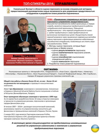 Вадим ГОРЕНКО,
Бизнес-тренер, Консультант в
компании «Business Systems», Партнер
компании Profiles International в Украине
ТЕМА: «Применение современных методов оценки
персонала в управлении продуктивностью»:
Миссией топ-менеджмента любой организации, в первую
очередь, является повышение продуктивности работы
сотрудников этой организации. Повышение
продуктивности – это переход сотрудников от низко-
и средне-продуктивных к сверх-продуктивным по
выполнению поставленных целей. Осуществить такой
переход возможно через применение современных методов
оценки персонала и организации развития недостающих
способностей сотрудников, позволяющих им стать сверх-
производителями. ПЛАН:
1. Методы оценки персонала, которые будут
рассмотрены в Master-классе:
• оценка результативности персонала;
• оценка компетентности персонала (знания,
умения, навыки);
• оценка способностей к выполнению
определенной работы;
• оценка лояльности персонала
2. Разработка плана развития подчиненных
Уникальный Эксперт в области оценки персонала на основе специальной методики,
предоставляющий руководителям новые возможности для управления продуктивностью
сотрудников и разработки плана развития подчиненных
ТОП-СПИКЕРЫ-2014: УПРАВЛЕНИЕ
Общий стаж работы в бизнесе более 20 лет, из них – более 10 лет
на должностях топ-менеджера в страховых и консалтинговых
компаниях.
Имеет три образования: инженерное и экономическое, полученные
в Украине и Advanced Actuarial Diploma Cource полученное в Institute
of Actuaries (Великобритания, Лондон).
Опыт проведения обучающих семинаров и тренингов с 1999 года.
За это время было разработано более 10 новых открытых семинаров
и тренингов по управлению рисками, персоналом и организации
продаж финансовых услуг.
В течение 2007 – 2010гг. руководил консалтинговой компанией,
реализованы проекты по управленческому консалтингу для
финансовых и промышленных компаний в Украине, России, Грузии.
С января 2011 года является Партнером компании Profiles
International в Украине и СНГ, руководителем проектов и бизнес-
тренером компании «Business Systems».
В настоящее время специализируется на предоставлении инновационных
решений по управлению изменениями в компаниях и управлению
продуктивностью персонала
ПОРТФОЛИО:
Реализованные проекты в: «Интерпайп НТЗ», «Укрросметалл», «Агро Союз», «Дружба-Нова», «Киевстар»,
«Мегатрейд», «Проминвестбанк», «Банк Национальный Кредит», «Сумской Фарфоровый Завод», ЛВЗ «Горобына»,
порядка 20 ведущих украинских страховых компаний и др.
 