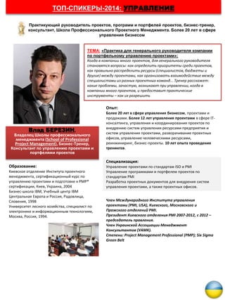 Влад БЕРЕЗИН,
Владелец Школы профессионального
менеджмента (School of Professional
Project Management), Бизнес-Тренер,
Консультант по управлению проектами и
портфелями проектов
ТЕМА: «Практика для генерального руководителя компании
по портфельному управлению проектами»:
Когда в компании много проектов, для генерального руководителя
становятся вопросы: как определить приоритеты среди проектов,
как правильно распределить ресурсы (специалистов, бюджеты и
другие) между проектами, как организовать взаимодействие между
специалистами из разных проектных команд... Тренер расскажет:
какие проблемы, зачастую, возникают при управлении, когда в
компании много проектов, и предоставит практические
инструменты – как их разрешить
Практикующий руководитель проектов, программ и портфелей проектов, бизнес-тренер,
консультант, Школа Профессионального Проектного Менеджмента. Более 20 лет в сфере
управления бизнесом
ТОП-СПИКЕРЫ-2014: УПРАВЛЕНИЕ
Опыт:
Более 20 лет в сфере управления бизнесом, проектами и
продажами. Более 12 лет управления проектами в сфере ІТ-
консалтинга, управления и координирования проектов по
внедрению систем управления ресурсами предприятия и
систем управления проектами, разворачивание проектных
офисов, управление человеческими ресурсами,
реинжиниринг, бизнес-проекты. 10 лет опыта проведения
тренингов.
Специализация:
Управление проектами по стандартам ISO и PMI
Управление программами и портфелем проектов по
стандартам PMI
Разработка проектных документов для внедрения систем
управления проектами, а также проектных офисов.
Образование:
Киевское отделение Института проектного
менеджмента, сертификационный курс по
управлению проектами и подготовке к PMP®
сертификации, Киев, Украина, 2004
Бизнес-школа IBM, Учебный центр IBM
Центральная Европа и Россия, Радовлица,
Словения, 1998
Университет лесного хозяйства, специалист по
электронике и информационным технологиям,
Москва, Россия, 1994.
Член Международного Института управления
проектами (PMI, USA), Киевского, Московского и
Пражского отделений PMI.
Президент Киевского отделения PMI 2007-2012, с 2012 –
председатель правления.
Член Украинской Ассоциации Менеджмент
Консультантов (УАМК).
Степени: Project Management Professional (PMP); Six Sigma
Green Belt
 