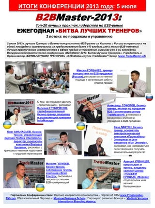 ИТОГИ КОНФЕРЕНЦИИ 2013 года: 5 июля
B2BMaster-2013:
Топ-20 лучших практик лидерства на В2В-рынке
ЕЖЕГОДНАЯ «БИТВА ЛУЧШИХ ТРЕНЕРОВ»
2 потока: по продажам и управлению
5 июля 2013г. лучшие Тренеры и Бизнес-консультанты В2В-рынка из Украины и России встретились на
одной площадке и соревновались за предоставление более 140 владельцам и топам В2В-компаний
лучших практических инструментов в сфере продаж и управления, в рамках уже 3-ей ежегодной
Всеукраинской практической конференции «B2BMaster-2013: Битва Лучших Тренеров». Учредитель и
Организатор «БИТВЫ ЛУЧШИХ ТРЕНЕРОВ» - B2B Медиа-группа TradeMaster® Group (www.TradeMaster.UA)
Партнерами Конференции стали: Партнер контрактного производства – Портал об СТМ www.PrivateLabel-
TM.com, Образовательный Партнер – Moscow Business School. Партнер по развитию Бренда – Vladimir Voronov
International Branding Agency.
Максим ГОРБАЧЕВ, тренер-
консультант по B2B-продажам
(Россия), рассказал о системном
подходе к организации работы
отдела продаж
О том, как продажи сделать
«проактивными», рассказал
Валерий ГЛУБОЧЕНКО,
сертифицированный
бизнес-тренер, владелец
и управляющий компании
InforManager
Александр СОКОЛОВ, бизнес-
тренер, эксперт по продажам
В2В Тренингового центра
TradeMaster®, о техниках и
механизмах влияния и
убеждения в B2B-продажах
Олег АФАНАСЬЕВ, бизнес-
тренер, управляющий
партнер Profiles International,
директор, учредитель
компании «Business
Systems», рассказал о
трансовых техниках подготовки
к трудным переговорам
Ваче ДАВТЯН, бизнес-
тренер, основатель
электротехнической
компании «Промкабель-
Электрика» и сети
магазинов «Пан Электро»,
рассказал, как наслаждаться
переговорами и получать
замечательный результат
Максим ГОЛУБЕВ,
бизнес-тренер,
собственник группы
компаний «Brain
Energy», рассказал о
секретах успешных
В2В-коммуникаций
Алексей УРВАНЦЕВ,
консультант и
тренер, владелец
селлинг-центра
«ПОДЪЕМ
ПРОДАЖ» (Москва):
отдел продаж «как
автомат
Калашникова»
 