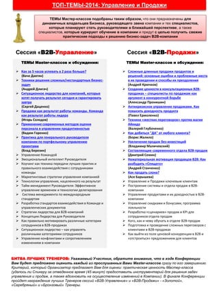 ТОП-ТЕМЫ-2014: Управление и Продажи
ТЕМЫ Мастер-классов подобраны таким образом, что они предназначены для
динамичных владельцев Бизнеса, руководящего звена компании и тех специалистов,
которые планируют стать руководителями в ближайшей перспективе, а также
специалистов, которые курируют обучение в компании и придут с целью получить свежие
практические подходы к решению бизнес-задач В2В-компании
ТЕМЫ Master-классов и обсуждения:
 Как за 5 часов успевать в 2 раза больше?
(Ваче Давтян)
 Техники решения сложных/нестандартных бизнес-
задач
(Андрей Длигач)
 Ситуационное лидерство для компаний, которые
хотят получать результат сегодня и гарантировать
завтра
(Сергей Даценко)
 Продажи как результат работы команды. Команда
как результат работы лидера
(Игорь Солодов)
 Применение современных методов оценки
персонала в управлении продуктивностью
(Вадим Горенко)
 Практика для генерального руководителя
компании по портфельному управлению
проектами
(Влад Березин)
 Управление Командой
 Эмоциональный интеллект Руководителя
 Коучинг как техника передачи лучших практик и
правильного взаимодействия с сотрудниками
команды
 Маркетинговые стратегии управления компанией
 Технологии управления, нацеленного на результат
 Тайм-менеджмент Руководителя: Эффективное
управление временем и технологии делегирования
 Система менеджмента по международным
стандартам
 Разработка стандартов взаимодействия в Команде и
управленческих документов
 Стратегии лидерства для В2В-компаний
 Концепции Лидерства для Руководителя
 Как правильно мотивировать различные категории
сотрудников в В2В-продажах
 Ситуационное лидерство – как управлять
различными категориями сотрудников
 Управление конфликтами и сопротивлением
изменениям в компании
ТЕМЫ Master-классов и обсуждения:
 Сложные длинные продажи продуктов и
решений: основные ошибки и проблемные места
в их проведении и способы их преодоления
(Андрей Крючков)
 Создание ценности в консультационных В2В-
продажах – специалисты по продажам как
аргумент в конкурентной борьбе
(Александр Пронишин)
 Антикризисное управление продажами. Как
повысить доходность продукта
(Павел Ермоленко)
 Техники «жестких переговоров» против магии
Айкидо
(Валерий Глубоченко)
 Как добиться "ДА" от любого клиента?
(Борис Жалило)
 Увеличение продаж без инвестиций
(Владимир Маличевский)
 Составляющие современного отдела В2В-продаж
(Дмитрий Семин)
 Нематериальная мотивация продавцов В2В: Как
разбудить «Спящего»
(Андрей Станченко)
 Как продать слона?
(Ася Барышева)
 Управление и Продажи ключевым клиентам
 Построение системы и отдела продаж в В2В-
компании
 Управление продуктами и их доходностью в В2В-
компании
 Управление скидками и бонусами, программа
лояльности
 Разработка «сценариев» продаж и KPI для
сотрудников отдела продаж
 Кого, как и чему обучать в отделе В2В-продаж
 Подготовка и проведение сложных переговоров с
клиентами в В2В-продажах
 Как выйти из поля ценовой конкуренции в В2В и
«отстроиться» предложением для клиентов
Сессия «В2В-Управление» Сессия «В2В-Продажи»
БИТВА ЛУЧШИХ ТРЕНЕРОВ: Уважаемый Участник, обратите внимание, что в ходе Конференции
Вам будет предложено оценить каждый из прослушанных Вами Master-классов сразу по его завершению.
Критерий, который Организатор предлагает Вам для оценки: практическая ценность Мастер-класса
(удалось ли Спикеру за отведенное время (45 минут) предоставить инструментарий для решения задач
управления и продаж, а также вдохновить на осуществление изменений в Компании). В финале Конференции
пройдет награждение лучших Тренеров сессий «В2В-Управление» и «В2В-Продажи» - «Золотой»,
«Серебряный» и «Бронзовый» Тренеры.
 