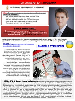 ТОП-СПИКЕРЫ-2014: ПРОДАЖИ
Павел ЕРМОЛЕНКО,
Бизнес-тренер, консультант. Возглавляет группу
компаний, в которую входит консалтинговый центр и
деловой печатный журнал «Ваш Бизнес»
ТЕМА: «Антикризисное управление продажами. Как повысить
доходность продукта»:
• Как расширить целевую аудиторию потребителей
• Как увеличить рентабельность продукта
• Как повысить потребительскую ценность продукта
• Что лучше всего «генерирует» спрос на продукт
• Кризис-менеджмент системы продаж
Более 16-ти лет управленческого опыта в различных сферах бизнеса. В бизнесе – с 1999 года. (Владелец
производственной компании «Снайпер» - одного из крупных производителей бетонной продукции)
ВИДЕО С ТРЕНЕРОМ
С 2004 года - совладелец строительной компании
"Донецкгорстрой". Автор ДСТУ Украины на добавки
строительного назначения (защита в Министерстве
строительства и архитектуры Украины). С 2008 года –
директор консалтинговой компании "Голден Квест". С
2011 года - издатель и главный редактор
всеукраинского делового журнала "Ваш Бизнес".
Член комитета по транспорту при Донецкой
облгосадминистрации. Преподаватель
факультативного курса "Практические основы
организации бизнеса" в Институте последипломного
образования Донецкого университета экономики и
торговли. Куратор бизнес-школы при Донецком
областном центре поддержки предпринимательства
донецкого областного совета. Президент
Всеукраинской ассоциации бизнес-тренеров и
консультантов, директор учебно-тренингового центра
"Ваш Бизнес" с 2011 года. Член Всеукраинской
ассоциации консультантов по управлению IMC-
Ukraine.
На сегодняшний день один из самых востребованных
экспертов по антикризисному управлению
ВИДЕО: "Управление компанией в условиях
корпоративного кризиса"
ПОРТФОЛИО: Среди Клиентов Тренера: «Всеукраинский Банк Развития», Завод «Запорожогнеупор» (входит в
состав «Метинвест-Холдинг»), Сеть магазинов дискаунтеров «Пятёрочка», Фабрика мебели «MERX», Концерн «SANYI» (Китай), Кондитерская
фабрика «Валенсия», Ювелирный завод «Багет», Группа компаний «Мир Весов». Всеукраинский Банк Развития, Группа компаний "АРТЗОЛОТО",
Группа компаний "MERX, Национальный банк Украины, Фирма "SANYI" (Китай), Сбербанк России, Company limited MBS, Ювелирный завод "Багет",
ГРВ-Групп, ТМ "LookMy.Info", "Дом Кофе", ООО "Экотехноспектр", Event-агентство "CHUDOLAB", Салон мебели "HANAK", ЧК "Дейта Экспресс",
"ДонАпекс", Завод им. Ковальской, ООО "Техкомплект", ООО "Дискон, ООО "Укр-Эксим", Компания "Jotungard", ООО "Технологии сетей", ООО
"Будмакс", РА "Бренд-Медиа", НПП "АМИ", ООО "Бау Гезельтшафт Украина", ООО "БЛК", ЗАО "Инфосвязь", МЧП "Эйч Би Центури", Фирма "Аверс",
Фирма "GRAND", Медиагруппа "UPPERMIND", ИП "SGS UKRAINE", "Орифлэйм", Кинокомпания "StarMusicFilms", "Mon Etoile International", ООО
"Лидер Нова", Beauty SPA-салон «AQUARIUS», ООО "Энергохит", Юридическая компания "Право-Комплекс", Фирма "Контакт", "Донецкая
академия автомобильного транспорта", Турагентство "AVIA TRAVEL", "Донецкий институт железнодорожного транспорта", ООО "Давижн Донецк",
ООО "ТПК "ВСВ-Групп", ООО "Компания "ОСКАР", ООО "НК Технол", ООО "Мир Весов", Салон красоты "Донна", ООО "Донецкая мебель", Компания
"ВЕНЕТТО", Кондитерская фабрика "ВАЛЕНСИЯ", Фирма "ЛИЯ", Торговая сеть "Эталон", Ресторан " Кот Бегемот", Аптечная сеть " Эталон-фарм",
ЧАО "Донецкий завод горноспасательной аппаратуры" и многие другие.
 
