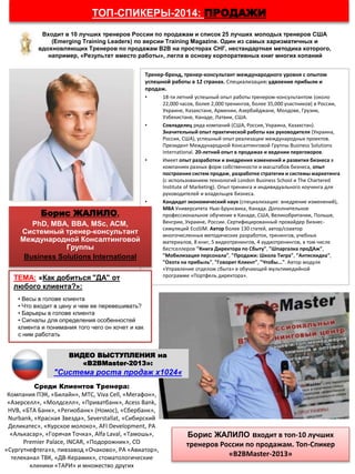 ТОП-СПИКЕРЫ-2014: ПРОДАЖИ
Тренер-бренд, тренер-консультант международного уровня с опытом
успешной работы в 12 странах. Специализация: удвоение прибыли и
продаж.
• 18-ти летний успешный опыт работы тренером-консультантом (около
22,000 часов, более 2,000 тренингов, более 35,000 участников) в России,
Украине, Казахстане, Армении, Азербайджане, Молдове, Грузии,
Узбекистане, Канаде, Латвии, США.
• Совладелец ряда компаний (США, Россия, Украина, Казахстан).
Значительный опыт практической работы как руководителя (Украина,
Россия, США), успешный опыт реализации международных проектов.
Президент Международной Консалтинговой Группы Business Solutions
International. 20-летний опыт в продажах и ведении переговоров.
• Имеет опыт разработки и внедрения изменений и развития бизнеса в
компаниях разных форм собственности и масштабов бизнеса, опыт
построения систем продаж, разработке стратегии и системы маркетинга
(с использованием технологий London Business School и The Chartered
Institute of Marketing). Опыт тренинга и индивидуального коучинга для
руководителей и владельцев бизнеса.
• Кандидат экономический наук (специализация: внедрение изменений),
МВА Университета Нью-Брунсвика, Канада. Дополнительное
профессиональное обучение в Канаде, США, Великобритании, Польше,
Венгрии, Украине, России. Сертифицированный провайдер бизнес-
симуляций EcoSIM. Автор более 130 статей, автор/соавтор
многочисленных методических разработок, тренингов, учебных
материалов, 8 книг, 5 видеотренингов, 4 аудиотренингов, в том числе
бестселлеров "Книга Директора по Сбыту", "Шпаргалка проДАж",
"Мобилизация персонала", "Продажи: Школа Тигра", "Антискидка",
"Охота на прибыль", "Говорит Клиент", "Чтобы...". Автор модуля
«Управление отделом сбыта» в обучающей мультимедийной
программе «Портфель директора».
Среди Клиентов Тренера:
Компания ПЭК, «Билайн», МТС, Viva Cell, «Мегафон»,
«Азерселл», «Молдселл», «Приватбанк», Acess Bank,
HVB, «БТА Банк», «Региобанк» (Номос), «Сбербанк»,
Nurbank, «Красная Звезда», Severstallat, «Сибирский
Деликатес», «Курское молоко», AFI Development, РА
«Алькасар», «Горячая Точка», Alfa Laval, «Тамошь»,
Premier Palace, INCAR, «Подорожник», СО
«Сургутнефтега»з, пивзавод «Очаково», РА «Авиатор»,
телеканал ТВК, «ДВ-Керамик», стоматологические
клиники «ТАРИ» и множество других
ТЕМА: «Как добиться "ДА" от
любого клиента?»:
• Весы в голове клиента
• Что входит в цену и чем ее перевешивать?
• Барьеры в голове клиента
• Сигналы для определения особенностей
клиента и понимания того чего он хочет и как
с ним работать
Борис ЖАЛИЛО,
PhD, МВА, BBA, MSc, ACM,
Системный тренер-консультант
Международной Консалтинговой
Группы
Business Solutions International
Борис ЖАЛИЛО входит в топ-10 лучших
тренеров России по продажам. Топ-Спикер
«В2ВMaster-2013»
Входит в 10 лучших тренеров России по продажам и список 25 лучших молодых тренеров США
(Emerging Training Leaders) по версии Training Magazine. Один из самых харизматичных и
вдохновляющих Тренеров по продажам В2В на просторах СНГ, нестандартная методика которого,
например, «Результат вместо работы», легла в основу корпоративных книг многих копаний
ВИДЕО ВЫСТУПЛЕНИЯ на
«B2BMaster-2013»:
"Система роста продаж х1024«
 