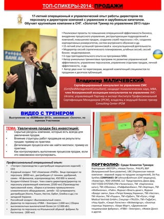 • Реализовал проекты по повышению операционной эффективности бизнеса,
внедрению процессного управления, реструктуризации подразделений и
компаний, повышению продаж, созданию служб персонала с «0», созданию
корпоративных университетов, систем внутреннего обучения и др.
• 15-летний опыт успешной тренинговой и консультационной деятельности.
• Модератор сессий стратегического планирования, штабных сессий, сессий
бизнес -моделирования.
• 4 года преподавательского опыта на программах МВА.
• Автор уникальных тренинговых программ по развитию управленческой
эффективности, управлению персоналом, управлению отделами продаж, личной
эффективности, и др.
• Автор двух книг по переговорам, моделей компетенций специалистов по
продажам и десятков публикаций.
ТОП-СПИКЕРЫ-2014: ПРОДАЖИ
Владимир МАЛИЧЕВСКИЙ,
Сертифицированный консультант по управлению СМС
(CertifiedManagementConsultant), кандидат психологических наук, МВА,
член Всеукраинской ассоциации консультантов по управлению IMC-
Ukraine, управляющий Партнер и эксперт Института Профессиональной
Сертификации Менеджеров (IPCM), владелец и ведущий бизнес-тренер
Consulting Center IPCM
ТЕМА: Увеличение продаж без инвестиций:
• Скрытые ресурсы компании, которые есть всегда для
увеличения продаж.
• Влияние структуры работ продавцов на результаты
продаж: пример из практики.
• Детализация процесса или как найти миллион: пример из
практики.
• Как контролировать выполнение процессов продаж, если
это невозможно контролировать.
ВИДЕО С ТРЕНЕРОМ
Выступление на «B2BMaster-2013», завоевавшее «Золото», по
оценкам Участников
ПОРТФОЛИО: Среди Клиентов Тренера:
Корпорация «МОТОР», «Новая Почта», PHILIPS, ВБР
(Всеукраинский банк развития), UBC (Украинская пивная
компания - мировой лидер по продаже охладителей), De Puy
Synthes COMPANIES OF Johnson&Johnson (СНГ медицина),
«Киевстар», RDO UKRAINE, LLC Представитель Джон Дир,
FAST FOOD SYSTEMS (ТМ «Челентано», ТМ «Картопляна
хата»), ТМ «Оболонь», «Райфайзенбанк», ТМ «Хортица», ТМ
«Мобилочка», «Райз», Журнал «Власть денег», Журнал
«Вокруг света», Банк «Петро Комерц Украина», ТМ «Нестле»,
ТМ «Конти», ТМ «Рошен», ТМ «Орбит», ТМ «Рута», «Vogt
Medical Vertrieb Gmbh», Спецторг «TRUCK», ТМ «ТиДиСи»,
«Наш Край», «Смарт Логистик» «Wolwestgrup», «Золотые
страницы Украины», «Бюро Март», «Дружковская
пищевкусовая фабрика», «РЗВА – Электрик», «Живое Дело»
и другие.
Профессиональный операционный опыт:
• «Теспро» (производство и дистрибуция медицинских изделий) -
CEO
• Аграрный холдинг ПАТ «Компания «РАЙЗ». Вице-президент по
персоналу (8000 чел., дистрибуция с/г техники, удобрений,
семян - 40 филиалов, агропроизводство, 450 000 га земли).
• Холдинг«Volwest Group». Член совета директоров/директор по
персоналу управляющей компании, (2500 чел) (Производство
прессованной кожи, сборка и установка промышленного
климатического оборудования, ритейл - 62 супермаркета;
дистрибуция (Конти, Рошен, Нестле, Орбит, Олейна и др.) по
западной Украине;
• Российский холдинг «Высоковольтный союз».
• Директор по персоналу «РЗВА – Электрик» (1300 чел.) Сборка
высоковольтных выключателей более (от 12 000 кВт).
• Директор по персоналу на Итальянской обувной фабрике Ла
Кастеллана. (300 чел)
17-летний операционный и управленческий опыт работы директором по
персоналу и директором компаний с украинским и зарубежным капиталом.
Обучает крупнейшие компании в СНГ. «Золотой Тренер по управлению 2013 года»
 