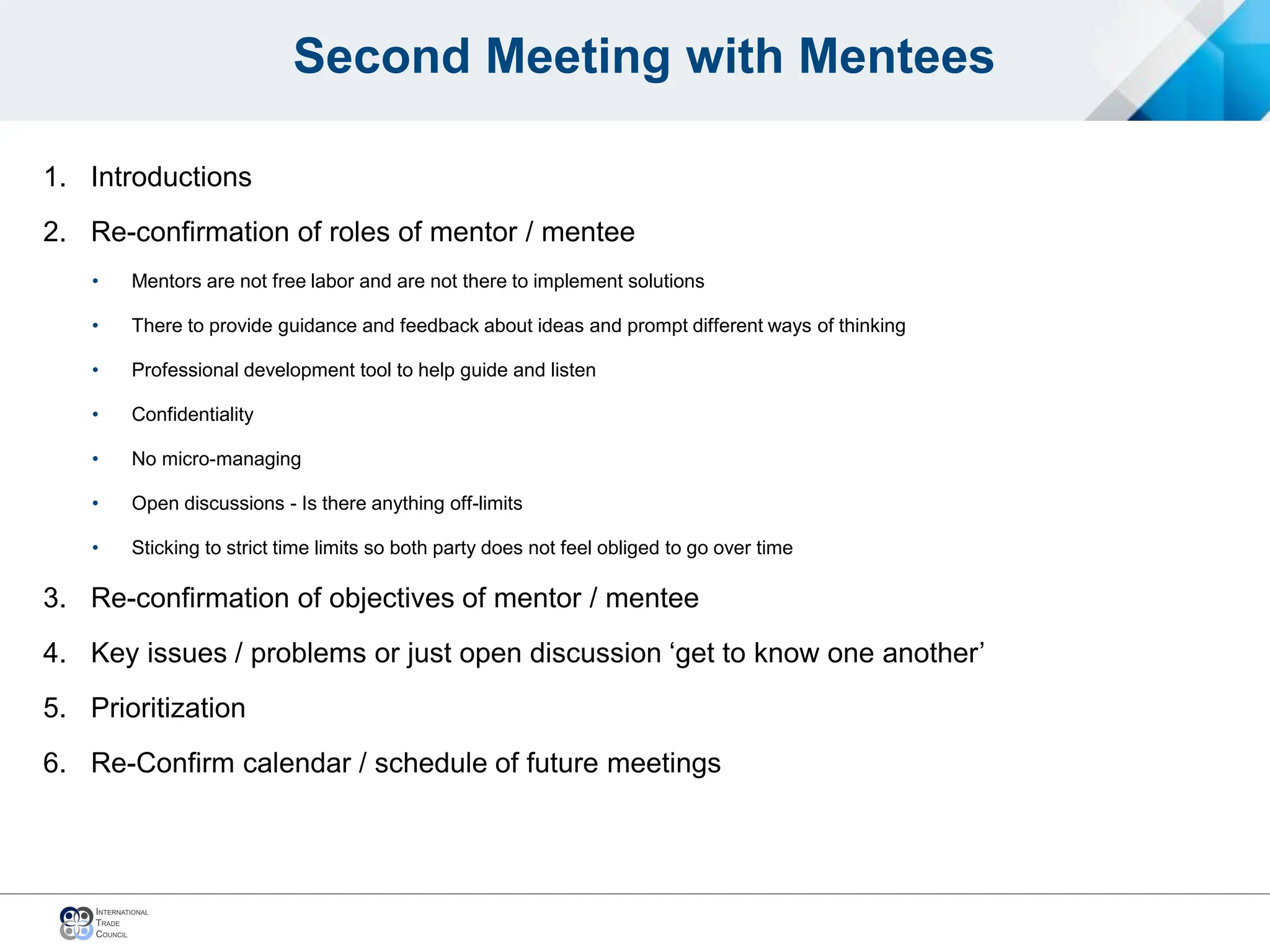 Second Meeting with Mentees
1. Introductions
2. Re-confirmation of roles of mentor / mentee
• Mentors are not free labor and are not there to implement solutions
• There to provide guidance and feedback about ideas and prompt different ways of thinking
• Professional development tool to help guide and listen
• Confidentiality
• No micro-managing
• Open discussions - Is there anything off-limits
• Sticking to strict time limits so both party does not feel obliged to go over time
3. Re-confirmation of objectives of mentor / mentee
4. Key issues / problems or just open discussion ‘get to know one another’
5. Prioritization
6. Re-Confirm calendar / schedule of future meetings
 