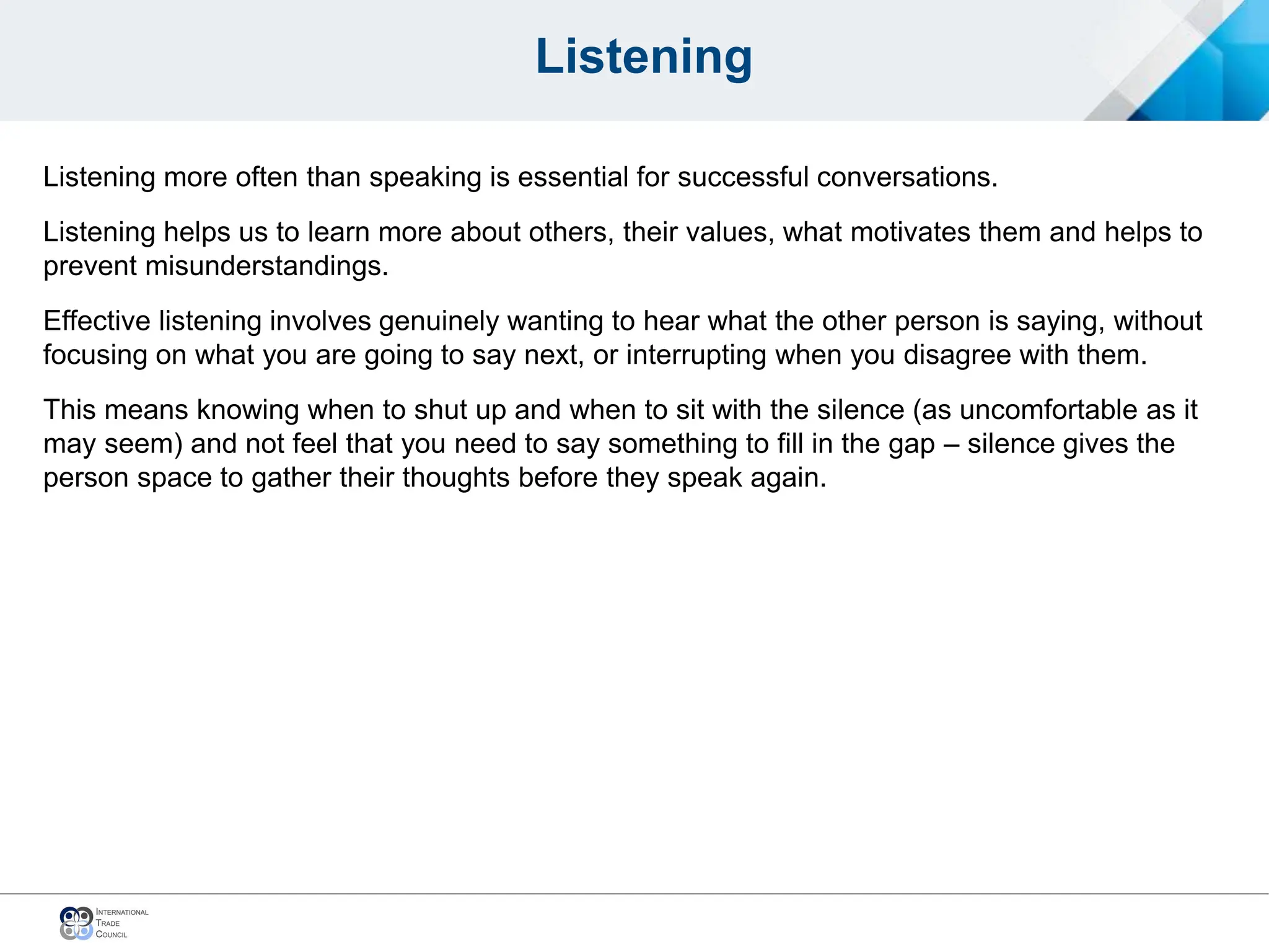 Listening
Listening more often than speaking is essential for successful conversations.
Listening helps us to learn more about others, their values, what motivates them and helps to
prevent misunderstandings.
Effective listening involves genuinely wanting to hear what the other person is saying, without
focusing on what you are going to say next, or interrupting when you disagree with them.
This means knowing when to shut up and when to sit with the silence (as uncomfortable as it
may seem) and not feel that you need to say something to fill in the gap – silence gives the
person space to gather their thoughts before they speak again.
 