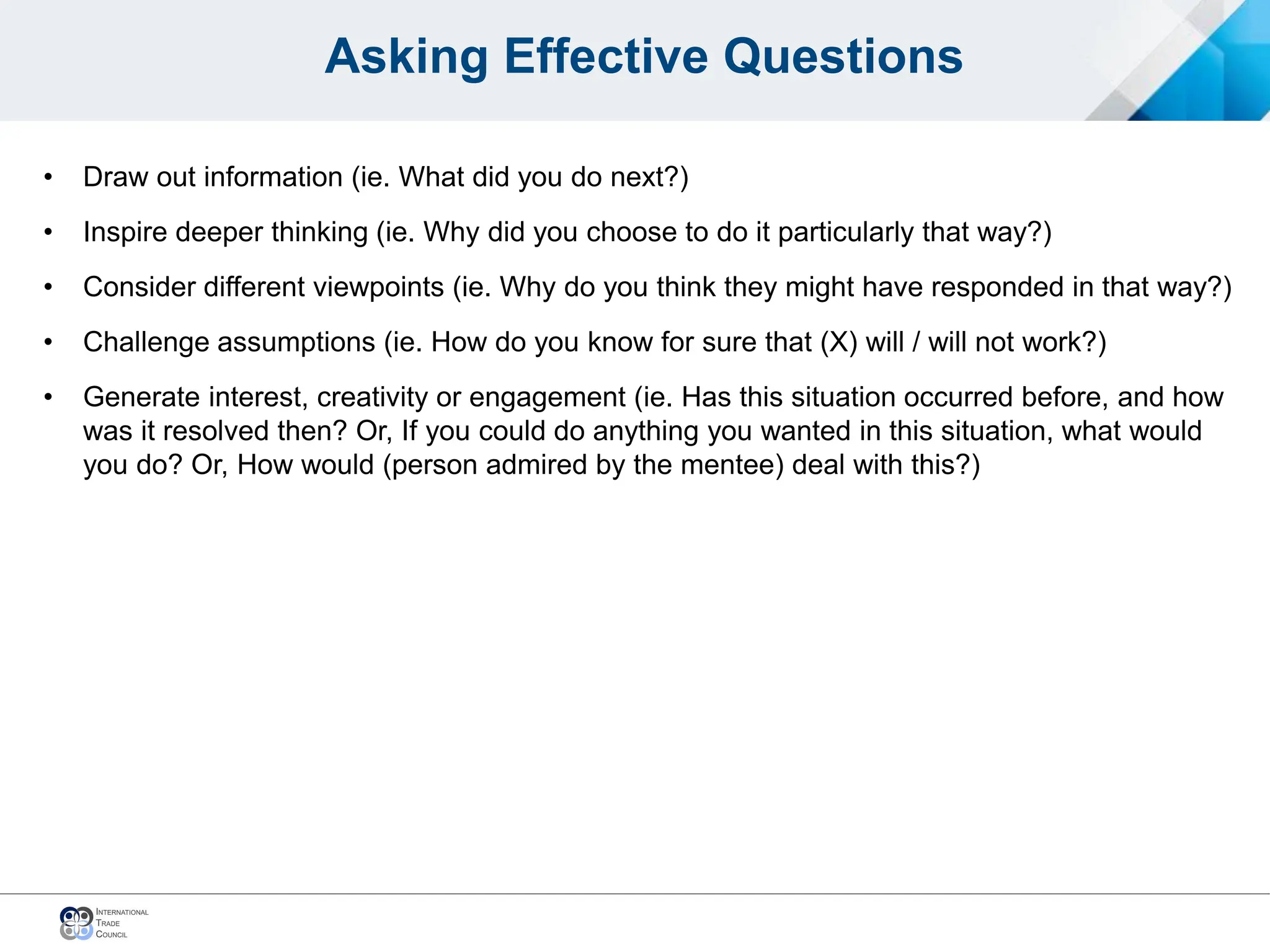 Asking Effective Questions
• Draw out information (ie. What did you do next?)
• Inspire deeper thinking (ie. Why did you choose to do it particularly that way?)
• Consider different viewpoints (ie. Why do you think they might have responded in that way?)
• Challenge assumptions (ie. How do you know for sure that (X) will / will not work?)
• Generate interest, creativity or engagement (ie. Has this situation occurred before, and how
was it resolved then? Or, If you could do anything you wanted in this situation, what would
you do? Or, How would (person admired by the mentee) deal with this?)
 