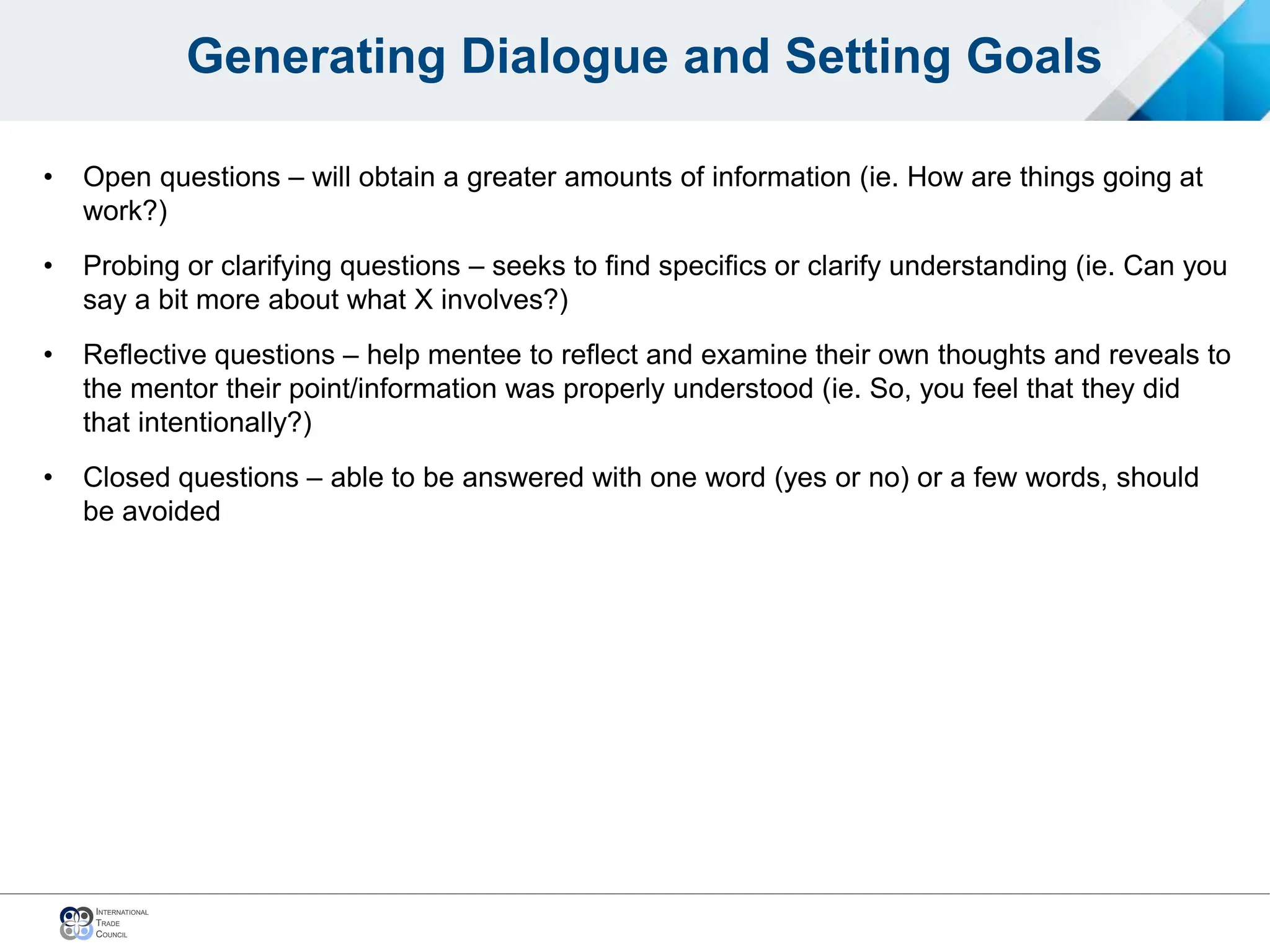 Generating Dialogue and Setting Goals
• Open questions – will obtain a greater amounts of information (ie. How are things going at
work?)
• Probing or clarifying questions – seeks to find specifics or clarify understanding (ie. Can you
say a bit more about what X involves?)
• Reflective questions – help mentee to reflect and examine their own thoughts and reveals to
the mentor their point/information was properly understood (ie. So, you feel that they did
that intentionally?)
• Closed questions – able to be answered with one word (yes or no) or a few words, should
be avoided
 