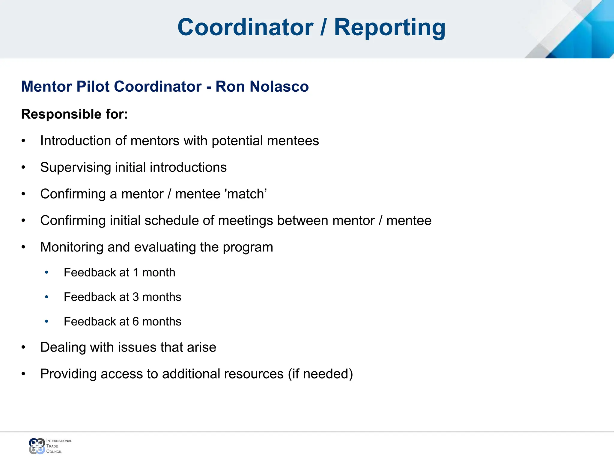 Coordinator / Reporting
Mentor Pilot Coordinator - Ron Nolasco
Responsible for:
• Introduction of mentors with potential mentees
• Supervising initial introductions
• Confirming a mentor / mentee 'match’
• Confirming initial schedule of meetings between mentor / mentee
• Monitoring and evaluating the program
• Feedback at 1 month
• Feedback at 3 months
• Feedback at 6 months
• Dealing with issues that arise
• Providing access to additional resources (if needed)
 