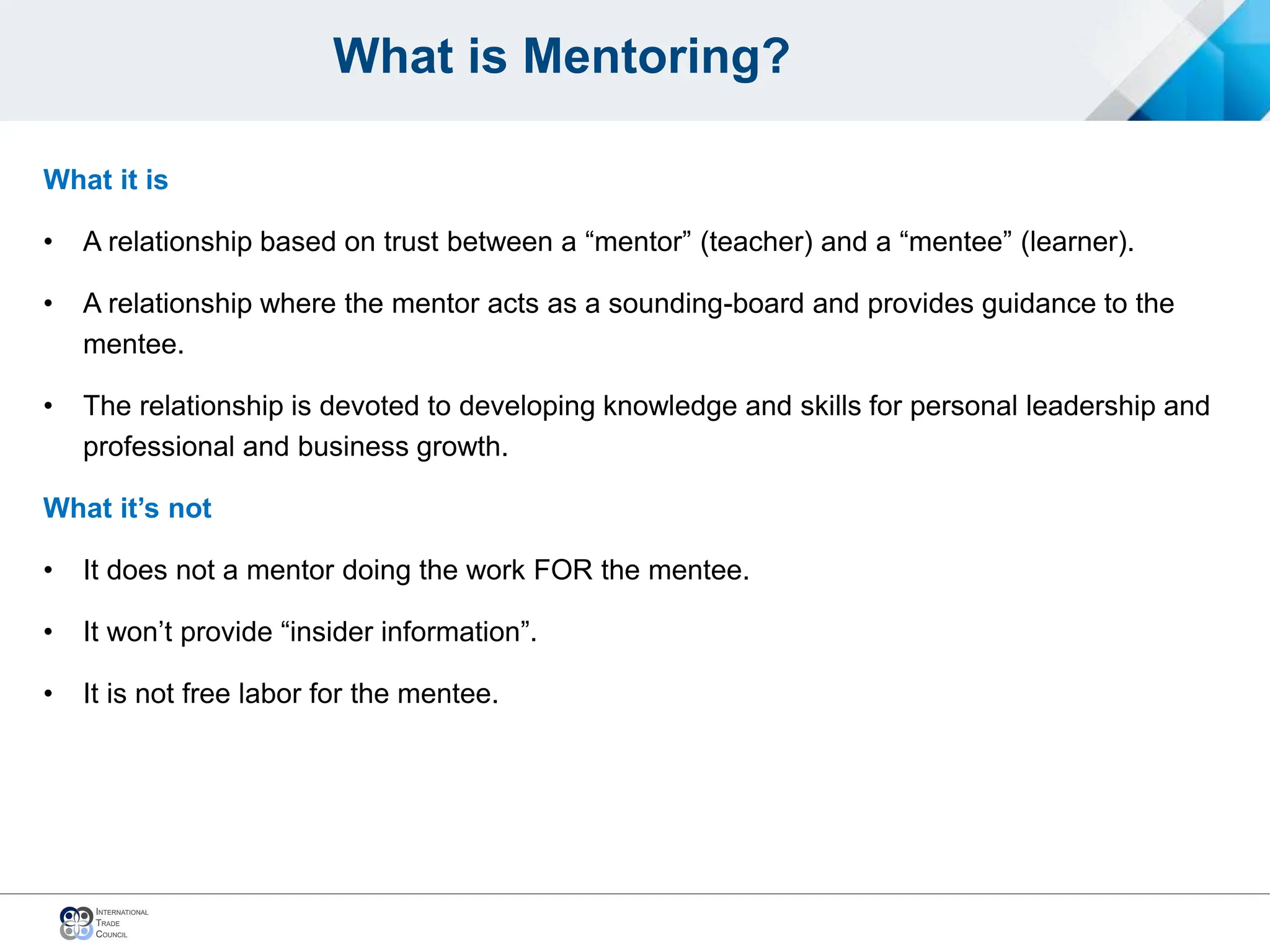 What is Mentoring?
What it is
• A relationship based on trust between a “mentor” (teacher) and a “mentee” (learner).
• A relationship where the mentor acts as a sounding-board and provides guidance to the
mentee.
• The relationship is devoted to developing knowledge and skills for personal leadership and
professional and business growth.
What it’s not
• It does not a mentor doing the work FOR the mentee.
• It won’t provide “insider information”.
• It is not free labor for the mentee.
 