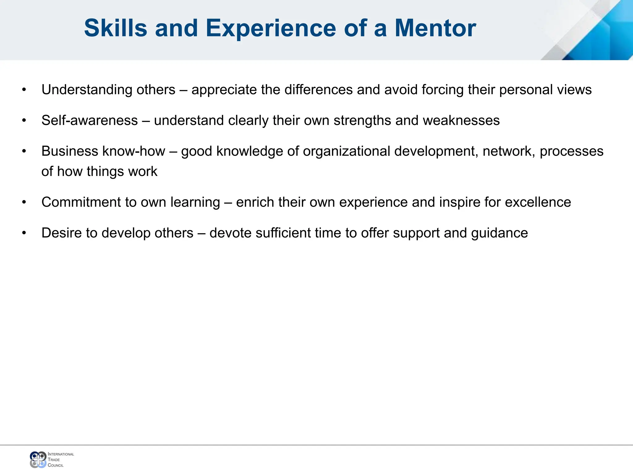 Skills and Experience of a Mentor
• Understanding others – appreciate the differences and avoid forcing their personal views
• Self-awareness – understand clearly their own strengths and weaknesses
• Business know-how – good knowledge of organizational development, network, processes
of how things work
• Commitment to own learning – enrich their own experience and inspire for excellence
• Desire to develop others – devote sufficient time to offer support and guidance
 