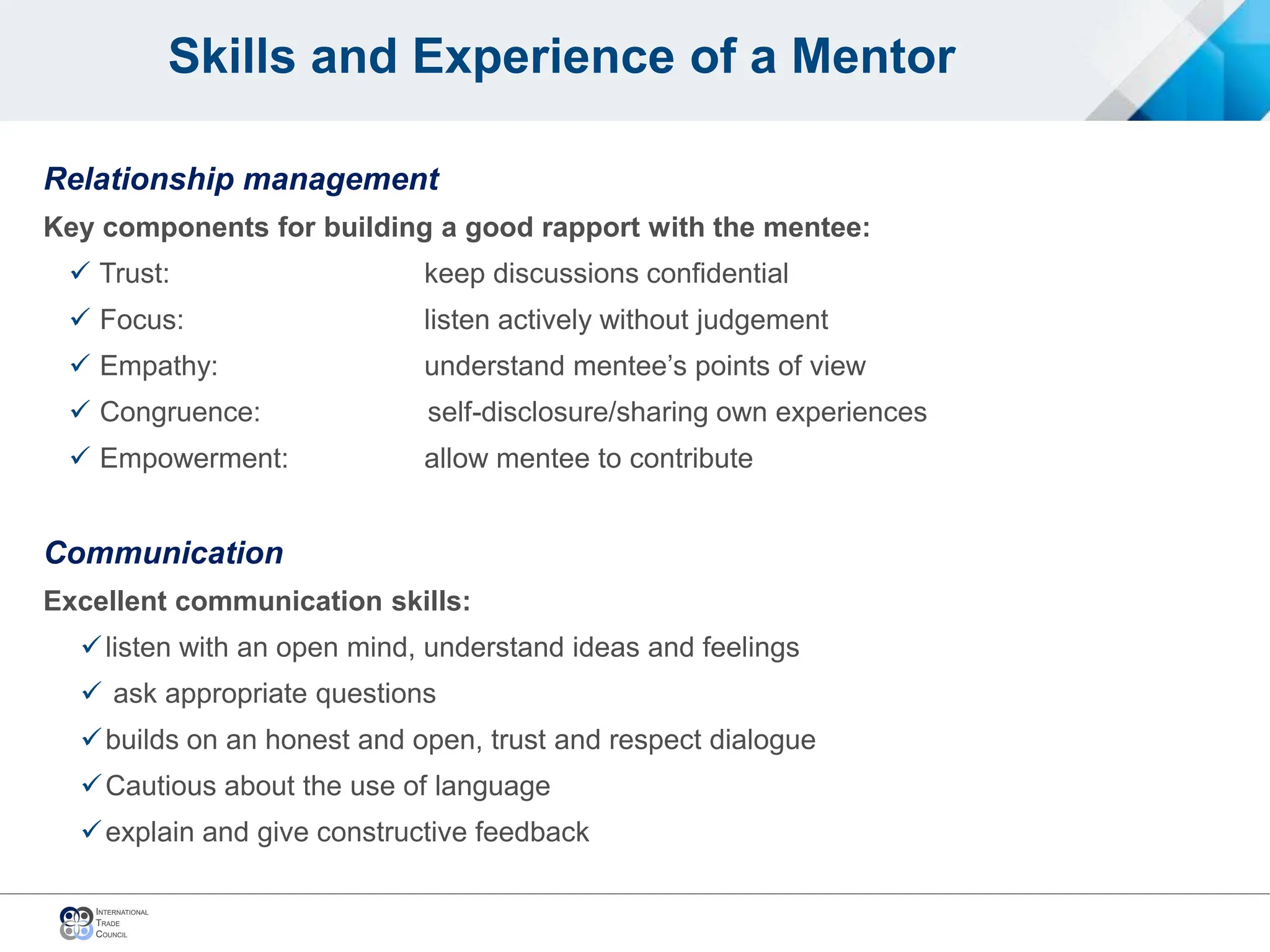 Skills and Experience of a Mentor
Relationship management
Key components for building a good rapport with the mentee:
 Trust: keep discussions confidential
 Focus: listen actively without judgement
 Empathy: understand mentee’s points of view
 Congruence: self-disclosure/sharing own experiences
 Empowerment: allow mentee to contribute
Communication
Excellent communication skills:
listen with an open mind, understand ideas and feelings
 ask appropriate questions
builds on an honest and open, trust and respect dialogue
Cautious about the use of language
explain and give constructive feedback
 