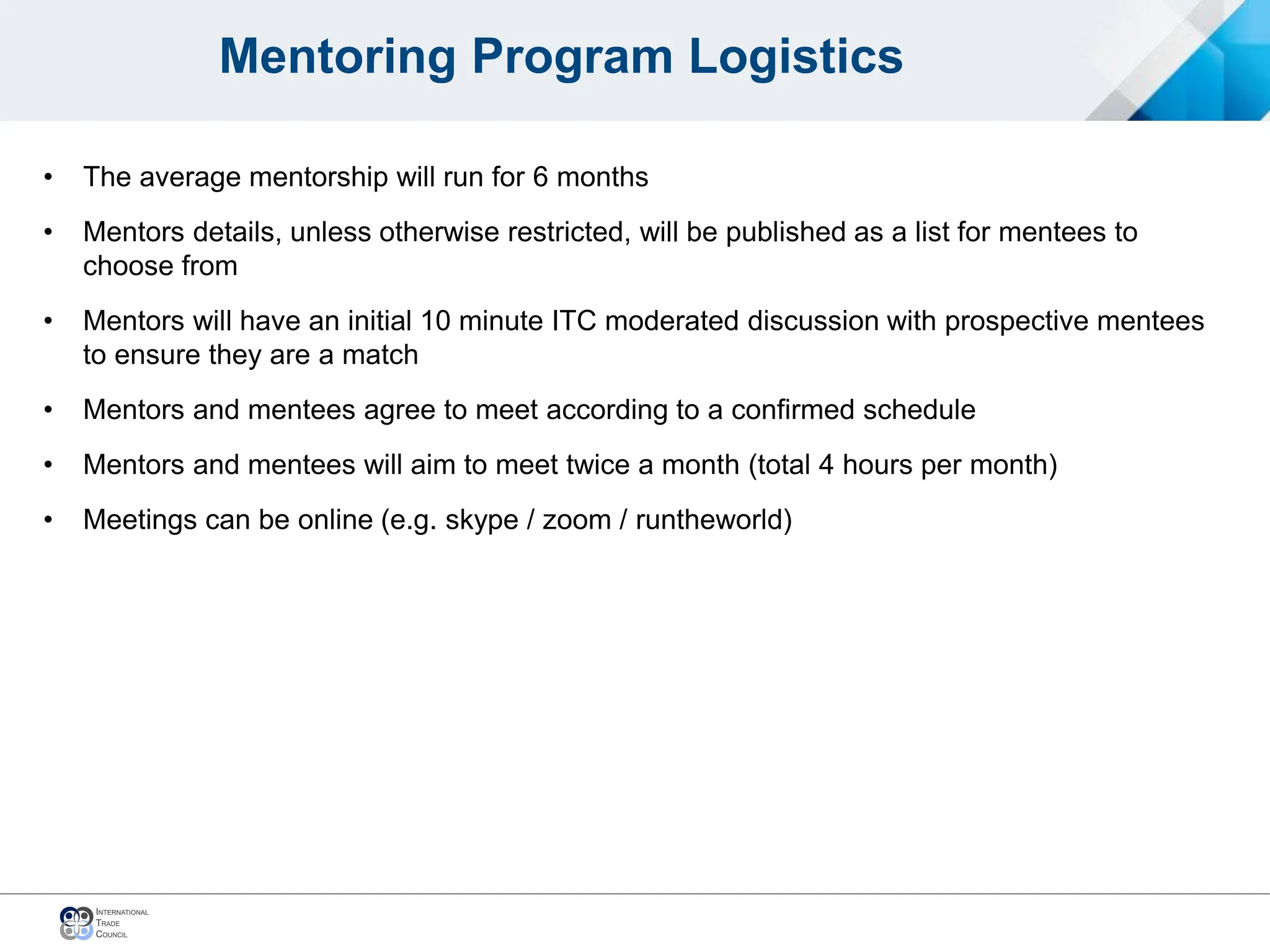 Mentoring Program Logistics
• The average mentorship will run for 6 months
• Mentors details, unless otherwise restricted, will be published as a list for mentees to
choose from
• Mentors will have an initial 10 minute ITC moderated discussion with prospective mentees
to ensure they are a match
• Mentors and mentees agree to meet according to a confirmed schedule
• Mentors and mentees will aim to meet twice a month (total 4 hours per month)
• Meetings can be online (e.g. skype / zoom / runtheworld)
 