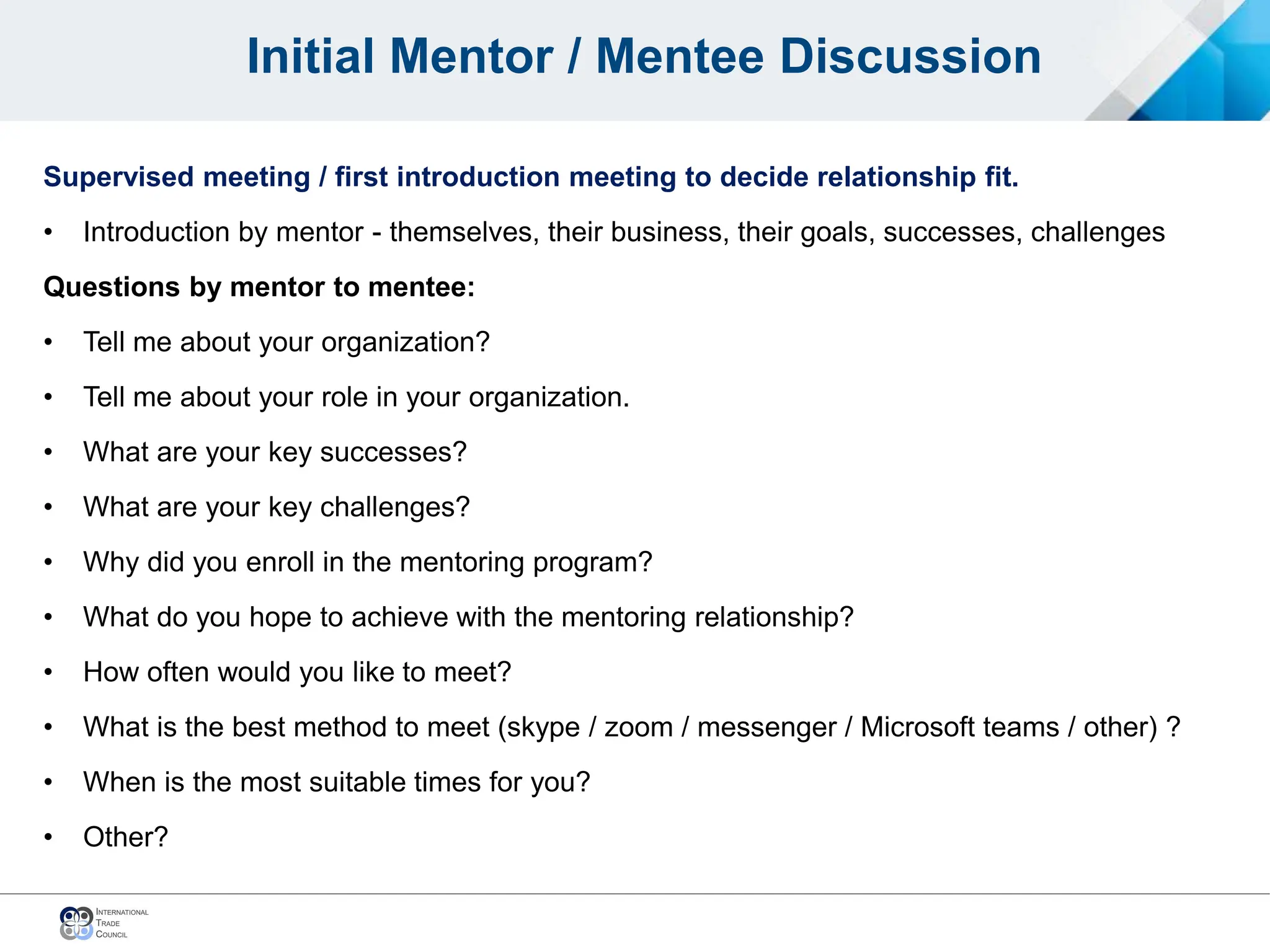 Initial Mentor / Mentee Discussion
Supervised meeting / first introduction meeting to decide relationship fit.
• Introduction by mentor - themselves, their business, their goals, successes, challenges
Questions by mentor to mentee:
• Tell me about your organization?
• Tell me about your role in your organization.
• What are your key successes?
• What are your key challenges?
• Why did you enroll in the mentoring program?
• What do you hope to achieve with the mentoring relationship?
• How often would you like to meet?
• What is the best method to meet (skype / zoom / messenger / Microsoft teams / other) ?
• When is the most suitable times for you?
• Other?
 