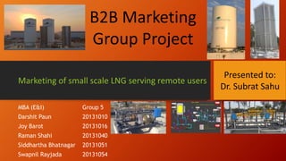MBA (E&I) Group 5
Darshit Paun 20131010
Joy Barot 20131016
Raman Shahi 20131040
Siddhartha Bhatnagar 20131051
Swapnil Rayjada 20131054
Marketing of small scale LNG serving remote users
B2B Marketing
Group Project
Presented to:
Dr. Subrat Sahu
 