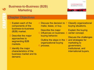 Chapter Objectives Business-to-Business (B2B)  Marketing CHAPTER   6 1 2 4 7 8 Explain each of the components of the business-to-business (B2B) market. Describe the major approaches to segmenting B2B markets. Identify the major characteristics of the business market and its demand. Discuss the decision to make, lease, or buy. Describe the major influences on business buying behavior. Outline the steps in the organizational buying process. Classify organizational buying situations. Explain the buying center concept. Discuss the challenges and strategies for marketing to government, institutional, and international buyers. 5 3 6 9 