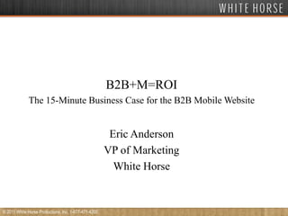 B2B+M=ROI The 15-Minute Business Case for the B2B Mobile Website Eric Anderson VP of Marketing White Horse © 2011 White Horse Productions, Inc. 1-877-471-4200 