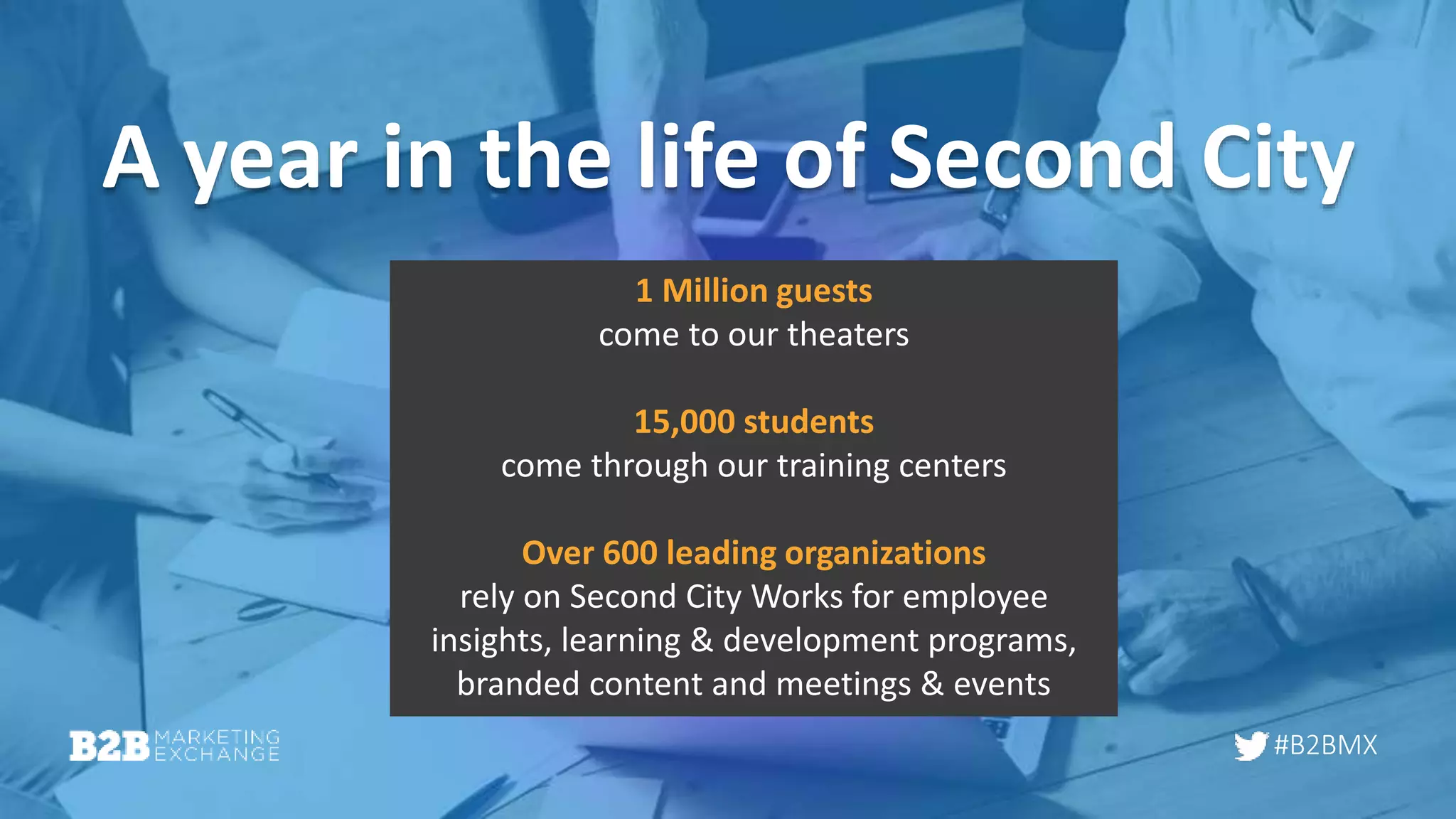 #B2BMX
A year in the life of Second City
1 Million guests
come to our theaters
15,000 students
come through our training centers
Over 600 leading organizations
rely on Second City Works for employee
insights, learning & development programs,
branded content and meetings & events