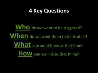 4 Key Questions
Who do we want to be triggered?
When do we want them to think of us?
What is around them at that time?
How can we link to that thing?
 