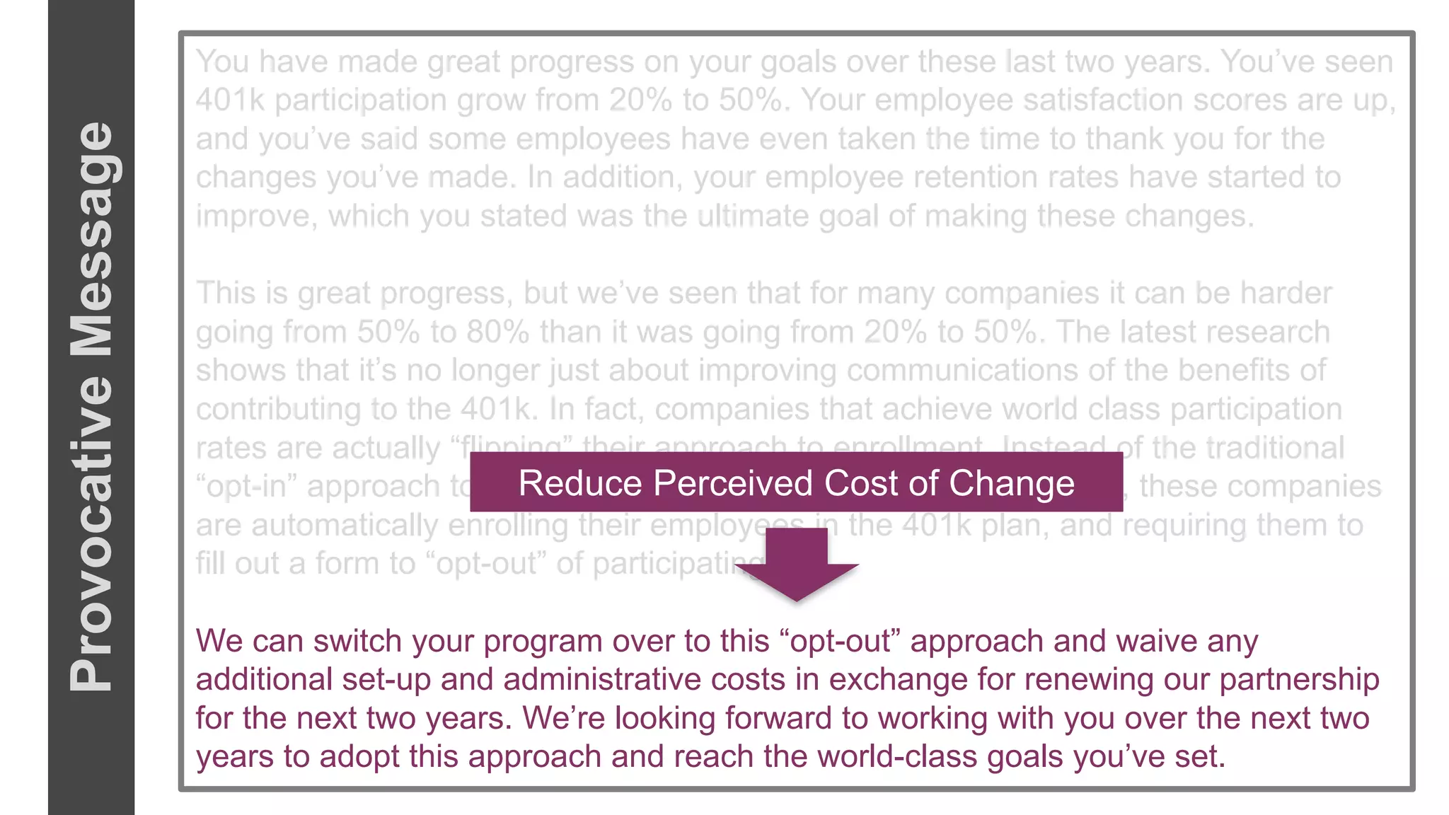 You have made great progress on your goals over these last two years. You’ve seen
401k participation grow from 20% to 50%. Your employee satisfaction scores are up,
and you’ve said some employees have even taken the time to thank you for the
changes you’ve made. In addition, your employee retention rates have started to
improve, which you stated was the ultimate goal of making these changes.
This is great progress, but we’ve seen that for many companies it can be harder
going from 50% to 80% than it was going from 20% to 50%. The latest research
shows that it’s no longer just about improving communications of the benefits of
contributing to the 401k. In fact, companies that achieve world class participation
rates are actually “flipping” their approach to enrollment. Instead of the traditional
“opt-in” approach to enrollment where people sign up for the plan, these companies
are automatically enrolling their employees in the 401k plan, and requiring them to
fill out a form to “opt-out” of participating.
We can switch your program over to this “opt-out” approach and waive any
additional set-up and administrative costs in exchange for renewing our partnership
for the next two years. We’re looking forward to working with you over the next two
years to adopt this approach and reach the world-class goals you’ve set.
Reduce Perceived Cost of Change
ProvocativeMessage
 