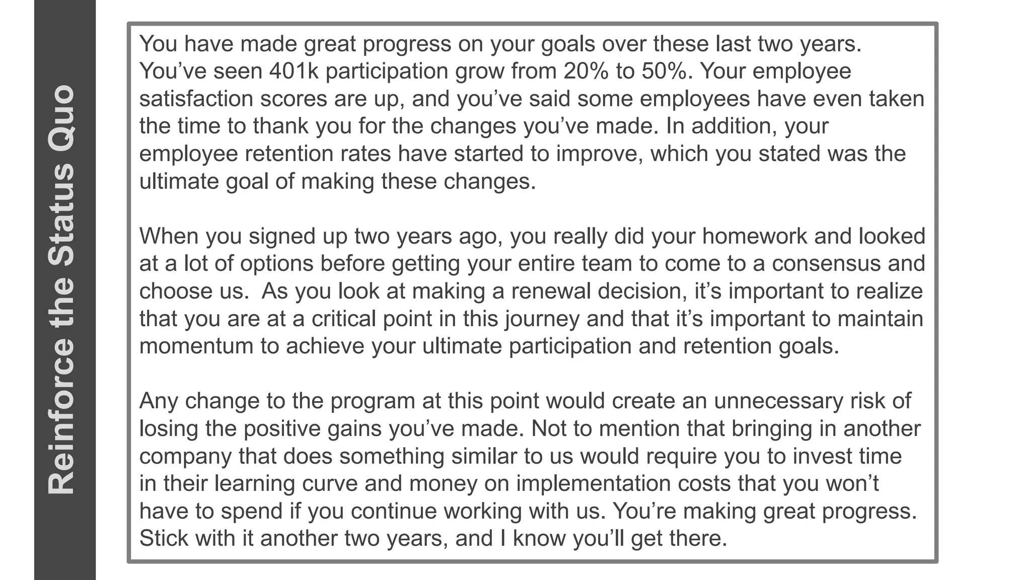 You have made great progress on your goals over these last two years.
You’ve seen 401k participation grow from 20% to 50%. Your employee
satisfaction scores are up, and you’ve said some employees have even taken
the time to thank you for the changes you’ve made. In addition, your
employee retention rates have started to improve, which you stated was the
ultimate goal of making these changes.
When you signed up two years ago, you really did your homework and looked
at a lot of options before getting your entire team to come to a consensus and
choose us. As you look at making a renewal decision, it’s important to realize
that you are at a critical point in this journey and that it’s important to maintain
momentum to achieve your ultimate participation and retention goals.
Any change to the program at this point would create an unnecessary risk of
losing the positive gains you’ve made. Not to mention that bringing in another
company that does something similar to us would require you to invest time
in their learning curve and money on implementation costs that you won’t
have to spend if you continue working with us. You’re making great progress.
Stick with it another two years, and I know you’ll get there.
ReinforcetheStatusQuo
 