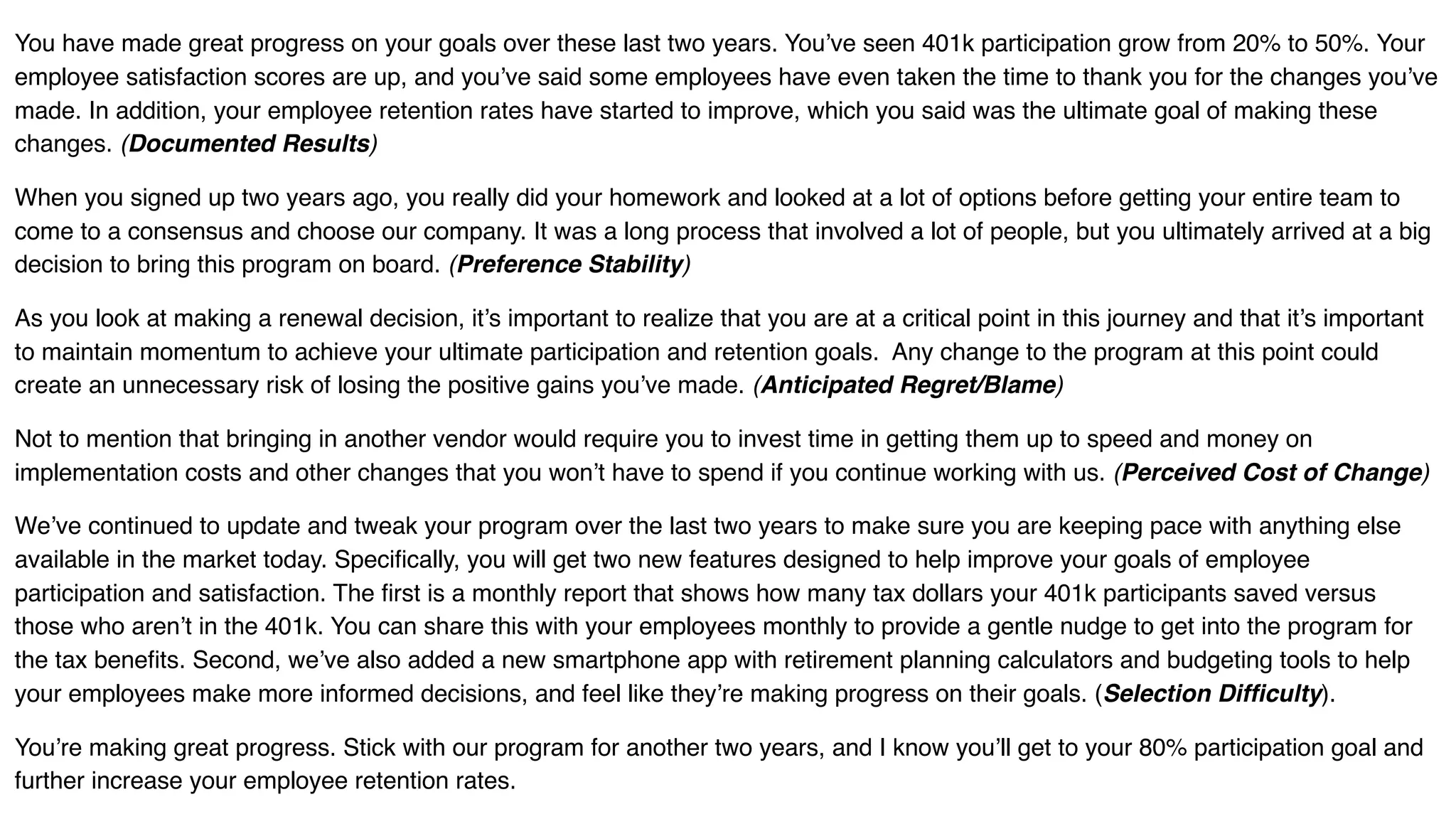 You have made great progress on your goals over these last two years. You’ve seen 401k participation grow from 20% to 50%. Your
employee satisfaction scores are up, and you’ve said some employees have even taken the time to thank you for the changes you’ve
made. In addition, your employee retention rates have started to improve, which you said was the ultimate goal of making these
changes. (Documented Results)
When you signed up two years ago, you really did your homework and looked at a lot of options before getting your entire team to
come to a consensus and choose our company. It was a long process that involved a lot of people, but you ultimately arrived at a big
decision to bring this program on board. (Preference Stability)
As you look at making a renewal decision, it’s important to realize that you are at a critical point in this journey and that it’s important
to maintain momentum to achieve your ultimate participation and retention goals. Any change to the program at this point could
create an unnecessary risk of losing the positive gains you’ve made. (Anticipated Regret/Blame)
Not to mention that bringing in another vendor would require you to invest time in getting them up to speed and money on
implementation costs and other changes that you won’t have to spend if you continue working with us. (Perceived Cost of Change)
We’ve continued to update and tweak your program over the last two years to make sure you are keeping pace with anything else
available in the market today. Specifically, you will get two new features designed to help improve your goals of employee
participation and satisfaction. The first is a monthly report that shows how many tax dollars your 401k participants saved versus
those who aren’t in the 401k. You can share this with your employees monthly to provide a gentle nudge to get into the program for
the tax benefits. Second, we’ve also added a new smartphone app with retirement planning calculators and budgeting tools to help
your employees make more informed decisions, and feel like they’re making progress on their goals. (Selection Difficulty).
You’re making great progress. Stick with our program for another two years, and I know you’ll get to your 80% participation goal and
further increase your employee retention rates.
 