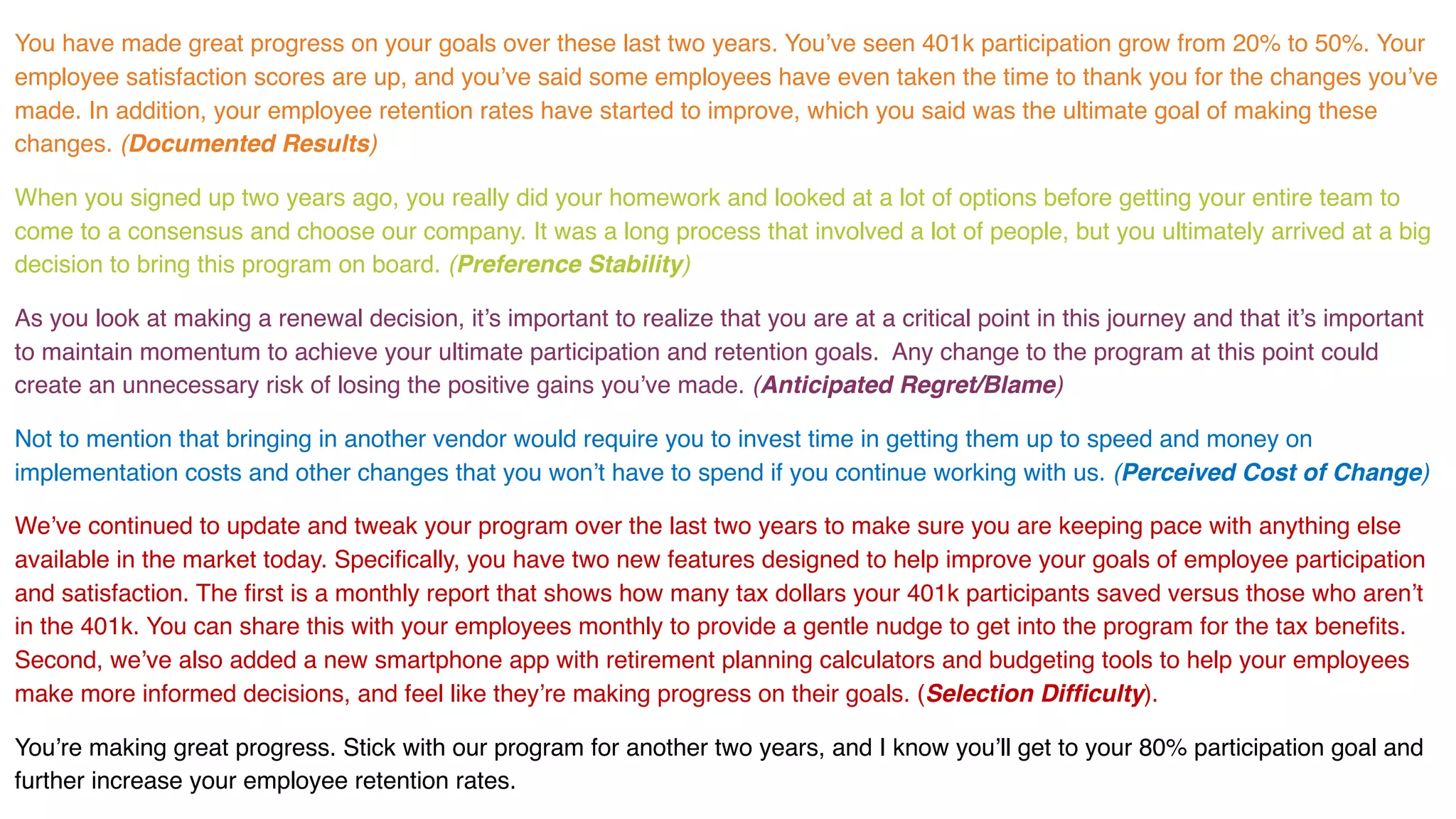 You have made great progress on your goals over these last two years. You’ve seen 401k participation grow from 20% to 50%. Your
employee satisfaction scores are up, and you’ve said some employees have even taken the time to thank you for the changes you’ve
made. In addition, your employee retention rates have started to improve, which you said was the ultimate goal of making these
changes. (Documented Results)
When you signed up two years ago, you really did your homework and looked at a lot of options before getting your entire team to
come to a consensus and choose our company. It was a long process that involved a lot of people, but you ultimately arrived at a big
decision to bring this program on board. (Preference Stability)
As you look at making a renewal decision, it’s important to realize that you are at a critical point in this journey and that it’s important
to maintain momentum to achieve your ultimate participation and retention goals. Any change to the program at this point could
create an unnecessary risk of losing the positive gains you’ve made. (Anticipated Regret/Blame)
Not to mention that bringing in another vendor would require you to invest time in getting them up to speed and money on
implementation costs and other changes that you won’t have to spend if you continue working with us. (Perceived Cost of Change)
We’ve continued to update and tweak your program over the last two years to make sure you are keeping pace with anything else
available in the market today. Specifically, you have two new features designed to help improve your goals of employee participation
and satisfaction. The first is a monthly report that shows how many tax dollars your 401k participants saved versus those who aren’t
in the 401k. You can share this with your employees monthly to provide a gentle nudge to get into the program for the tax benefits.
Second, we’ve also added a new smartphone app with retirement planning calculators and budgeting tools to help your employees
make more informed decisions, and feel like they’re making progress on their goals. (Selection Difficulty).
You’re making great progress. Stick with our program for another two years, and I know you’ll get to your 80% participation goal and
further increase your employee retention rates.
 