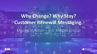 #B2BMX
Why	Change?	Why	Stay?
Customer	Renewal	Messaging.
Missing	in	Action	– But,	Mission	Critical
 