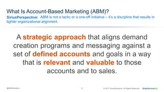 SiriusPerspective:
© 2017 SiriusDecisions. All Rights Reserved@MattSenatore 9
What Is Account-Based Marketing (ABM)?
ABM is not a tactic or a one-off initiative – it’s a discipline that results in
tighter organizational alignment.
strategic approach
defined accounts
relevant valuable
 