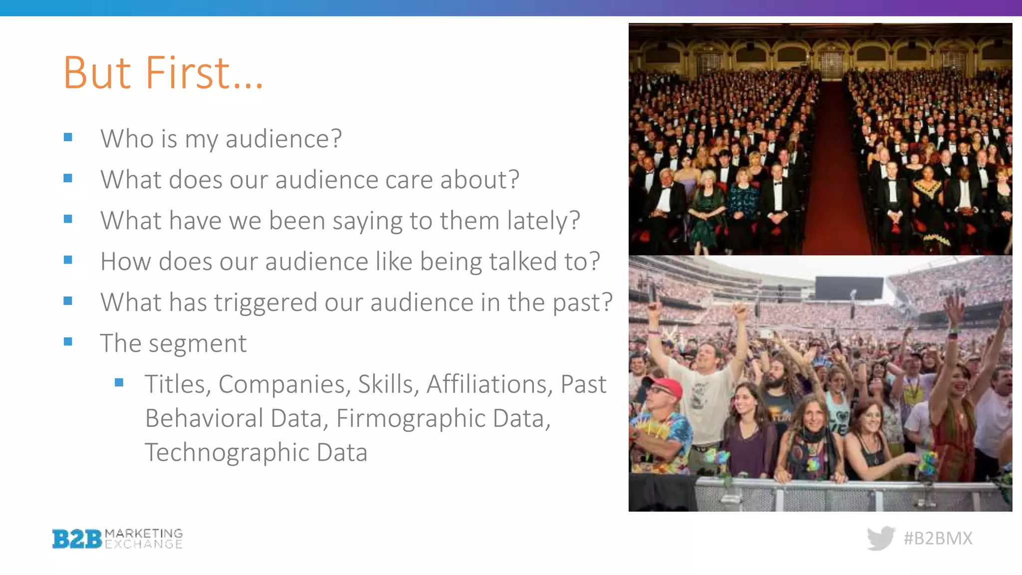 #B2BMX
 Who is my audience?
 What does our audience care about?
 What have we been saying to them lately?
 How does our audience like being talked to?
 What has triggered our audience in the past?
 The segment
 Titles, Companies, Skills, Affiliations, Past
Behavioral Data, Firmographic Data,
Technographic Data
But First…
 