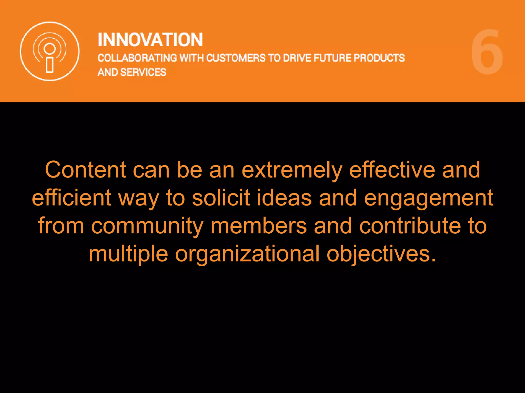 Content can be an extremely effective and
efficient way to solicit ideas and engagement
from community members and contribute to
multiple organizational objectives.
 
